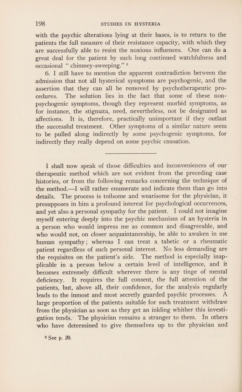 with the psychic alterations lying at their bases, is to return to the patients the full measure of their resistance capacity, with which they are successfully able to resist the noxious influences. One can do a great deal for the patient by such long continued watchfulness and occasional “ chimney-sweeping.” 3 6. I still have to mention the apparent contradiction between the admission that not all hysterical symptoms are psychogenic, and the assertion that they can all be removed by psychotherapeutic pro¬ cedures. The solution lies in the fact that some of these non- psychogenic symptoms, though they represent morbid symptoms, as for instance, the stigmata, need, nevertheless, not be designated as affections. It is, therefore, practically unimportant if they outlast the successful treatment. Other symptoms of a similar nature seem to be pulled along indirectly by some psychogenic symptoms, for indirectly they really depend on some psychic causation. I shall now speak of those difficulties and inconveniences of our therapeutic method which are not evident from the preceding case histories, or from the following remarks concerning the technique of the method.—I will rather enumerate and indicate them than go into details. The process is toilsome and wearisome for the physician, it presupposes in him a profound interest for psychological occurrences, and yet also a personal sympathy for the patient. I could not imagine myself entering deeply into the psychic mechanism of an hysteria in a person who would impress me as common and disagreeable, and who would not, on closer acquaintanceship, be able to awaken in me human sympathy; whereas I can treat a tabetic or a rheumatic patient regardless of such personal interest. No less demanding are the requisites on the patient’s side. The method is especially inap¬ plicable in a person below a certain level of intelligence, and it becomes extremely difficult wherever there is any tinge of mental deficiency. It requires the full consent, the full attention of the patients, but, above all, their confidence, for the analysis regularly leads to the inmost and most secretly guarded psychic processes. A large proportion of the patients suitable for such treatment withdraw from the physician as soon as they get an inkling whither this investi¬ gation tends. The physician remains a stranger to them. In others who have determined to give themselves up to the physician and 3 See p. 20.