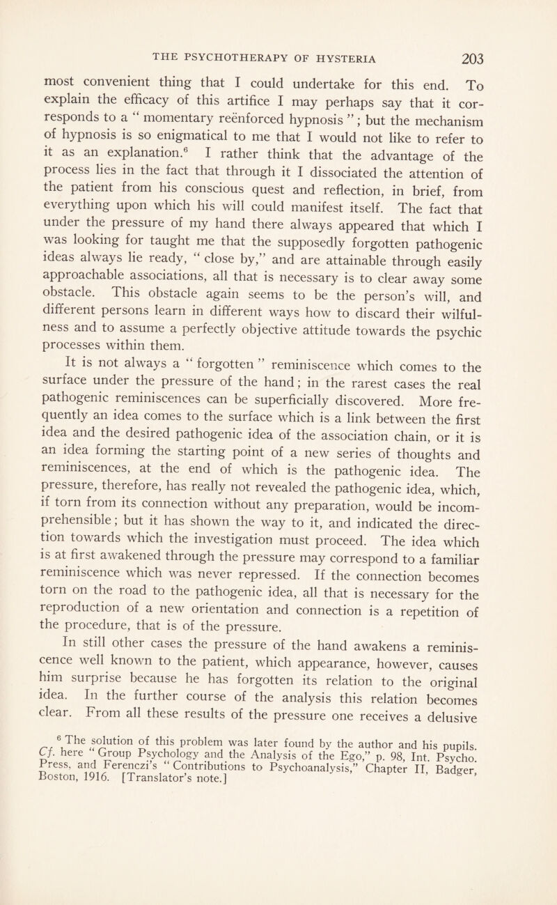 most convenient thing that I could undertake for this end. To explain the efficacy of this artifice I may perhaps say that it cor¬ responds to a “ momentary reenforced hypnosis ”; but the mechanism of hypnosis is so enigmatical to me that I would not like to refer to it as an explanation.6 I rather think that the advantage of the process lies in the fact that through it I dissociated the attention of the patient from his conscious quest and reflection, in brief, from everything upon which his will could manifest itself. The fact that under the pressure of my hand there always appeared that which I was looking for taught me that the supposedly forgotten pathogenic ideas always lie ready, close by, and are attainable through easily appi oachable associations, all that is necessary is to clear away some obstacle. This obstacle again seems to be the person’s will, and different persons learn in different ways how to discard their wilful¬ ness and to assume a perfectly objective attitude towards the psychic processes within them. It is not always a “ forgotten ” reminiscence which comes to the surface under the pressure of the hand; in the rarest cases the real pathogenic reminiscences can be superficially discovered. More fre¬ quently an idea comes to the surface which is a link between the first idea and the desired pathogenic idea of the association chain, or it is an idea forming the starting point of a new series of thoughts and reminiscences, at the end of which is the pathogenic idea. The pressure, therefore, has really not revealed the pathogenic idea, which, if torn from its connection without any preparation, would be incom¬ prehensible ; but it has shown the way to it, and indicated the direc¬ tion towards which the investigation must proceed. The idea which is at first awakened through the pressure may correspond to a familiar reminiscence which was never repressed. If the connection becomes torn on the road to the pathogenic idea, all that is necessary for the reproduction of a new orientation and connection is a repetition of the procedure, that is of the pressure. In still other cases the pressure of the hand awakens a reminis¬ cence well known to the patient, which appearance, however, causes him surprise because he has forgotten its relation to the original idea. In the further course of the analysis this relation becomes clear. From all these results of the pressure one receives a delusive 6,The solution of this problem was later found by the author and his pupils Cf. here Group Psychology and the Analysis of the Ego,” p. 98 Int Psycho’ Press, and Ferenczi’s “Contributions to Psychoanalysis,” Chapter II Badger’ Boston, 1916. [Translator’s note.]