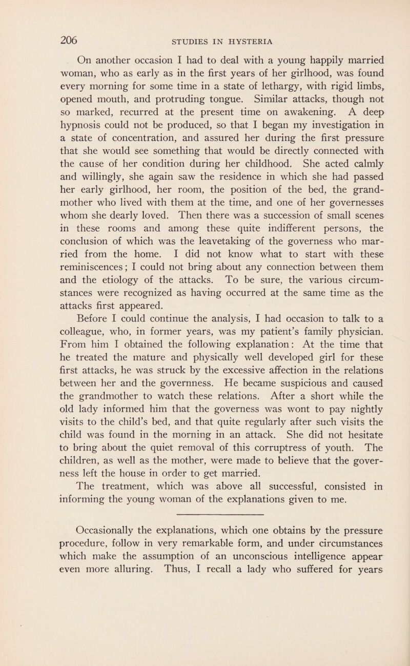 On another occasion I had to deal with a young happily married woman, who as early as in the first years of her girlhood, was found every morning for some time in a state of lethargy, with rigid limbs, opened mouth, and protruding tongue. Similar attacks, though not so marked, recurred at the present time on awakening. A deep hypnosis could not be produced, so that I began my investigation in a state of concentration, and assured her during the first pressure that she would see something that would be directly connected with the cause of her condition during her childhood. She acted calmly and willingly, she again saw the residence in which she had passed her early girlhood, her room, the position of the bed, the grand¬ mother who lived with them at the time, and one of her governesses whom she dearly loved. Then there was a succession of small scenes in these rooms and among these quite indifferent persons, the conclusion of which was the leavetaking of the governess who mar¬ ried from the home. I did not know what to start with these reminiscences; I could not bring about any connection between them and the etiology of the attacks. To be sure, the various circum¬ stances were recognized as having occurred at the same time as the attacks first appeared. Before I could continue the analysis, I had occasion to talk to a colleague, who, in former years, was my patient’s family physician. From him I obtained the following explanation: At the time that he treated the mature and physically well developed girl for these first attacks, he was struck by the excessive affection in the relations between her and the governness. He became suspicious and caused the grandmother to watch these relations. After a short while the old lady informed him that the governess was wont to pay nightly visits to the child’s bed, and that quite regularly after such visits the child was found in the morning in an attack. She did not hesitate to bring about the quiet removal of this corruptress of youth. The children, as well as the mother, were made to believe that the gover¬ ness left the house in order to get married. The treatment, which was above all successful, consisted in informing the young woman of the explanations given to me. Occasionally the explanations, which one obtains by the pressure procedure, follow in very remarkable form, and under circumstances which make the assumption of an unconscious intelligence appear even more alluring. Thus, I recall a lady who suffered for years