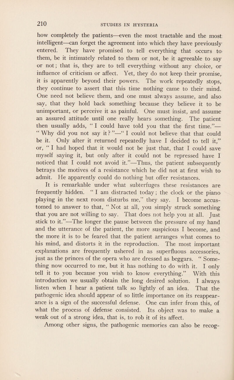 how completely the patients—even the most tractable and the most intelligent—can forget the agreement into which they have previously entered. They have promised to tell everything that occurs to them, be it intimately related to them or not, be it agreeable to say or not; that is, they are to tell everything without any choice, or influence of criticism or affect. Yet, they do not keep their promise, it is apparently beyond their powers. The work repeatedly stops, they continue to assert that this time nothing came to their mind. One need not believe them, and one must always assume, and also say, that they hold back something because they believe it to be unimportant, or perceive it as painful. One must insist, and assume an assured attitude until one really hears something. The patient then usually adds, “ I could have told you that the first time.”— “Why did you not say it?”—“I could not believe that that could be it. Only after it returned repeatedly have I decided to tell it,” or, “I had hoped that it would not be just that, that I could save myself saying it, but only after it could not be repressed have I noticed that I could not avoid it.”—Thus, the patient subsequently betrays the motives of a resistance which he did not at first wish to admit. He apparently could do nothing but offer resistances. It is remarkable under what subterfuges these resistances are frequently hidden. “ I am distracted today; the clock or the piano playing in the next room disturbs me,” they say. I become accus¬ tomed to answer to that, “ Not at all, you simply struck something that you are not willing to say. That does not help you at all. Just stick to it.”—The longer the pause between the pressure of my hand and the utterance of the patient, the more suspicious I become, and the more it is to be feared that the patient arranges what comes to his mind, and distorts it in the reproduction. The most important explanations are frequently ushered in as superfluous accessories, just as the princes of the opera who are dressed as beggars. “ Some¬ thing now occurred to me, but it has nothing to do with it. I only tell it to you because you wish to know everything.” With this introduction we usually obtain the long desired solution. I always listen when I hear a patient talk so lightly of an idea. That the pathogenic idea should appear of so little importance on its reappear¬ ance is a sign of the successful defense. One can infer from this, of what the process of defense consisted. Its object was to make a weak out of a strong idea, that is, to rob it of its affect. Among other signs, the pathogenic memories can also be recog-