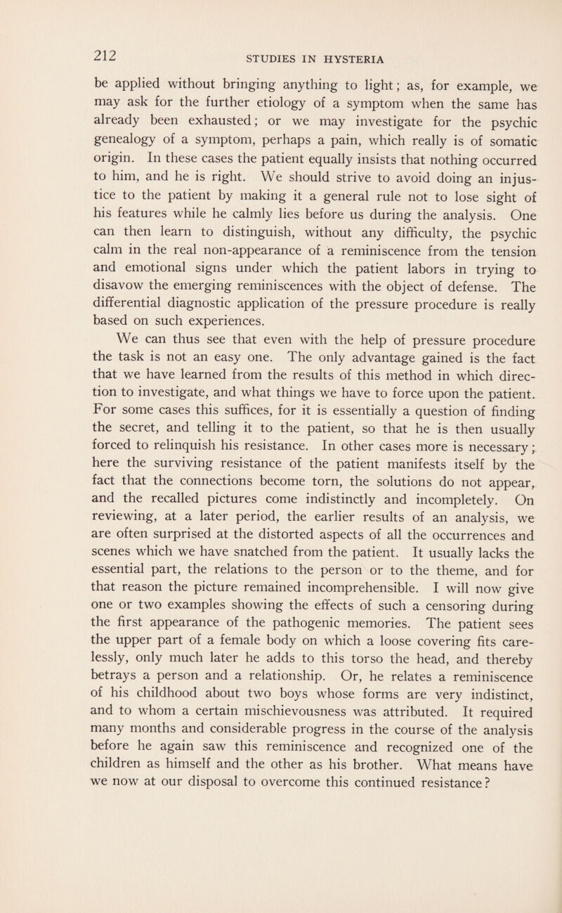 be applied without bringing anything to light; as, for example, we may ask for the further etiology of a symptom when the same has already been exhausted; or we may investigate for the psychic genealogy of a symptom, perhaps a pain, which really is of somatic origin. In these cases the patient equally insists that nothing occurred to him, and he is right. We should strive to avoid doing an injus¬ tice to the patient by making it a general rule not to lose sight of his features while he calmly lies before us during the analysis. One can then learn to distinguish, without any difficulty, the psychic calm in the real non-appearance of a reminiscence from the tension and emotional signs under which the patient labors in trying to disavow the emerging reminiscences with the object of defense. The differential diagnostic application of the pressure procedure is really based on such experiences. We can thus see that even with the help of pressure procedure the task is not an easy one. The only advantage gained is the fact that we have learned from the results of this method in which direc¬ tion to investigate, and what things we have to force upon the patient. For some cases this suffices, for it is essentially a question of finding the secret, and telling it to the patient, so that he is then usually forced to relinquish his resistance. In other cases more is necessary; here the surviving resistance of the patient manifests itself by the fact that the connections become torn, the solutions do not appear, and the recalled pictures come indistinctly and incompletely. On reviewing, at a later period, the earlier results of an analysis, we are often surprised at the distorted aspects of all the occurrences and scenes which we have snatched from the patient. It usually lacks the essential part, the relations to the person or to the theme, and for that reason the picture remained incomprehensible. I will now give one or two examples showing the effects of such a censoring during the first appearance of the pathogenic memories. The patient sees the upper part of a female body on which a loose covering fits care¬ lessly, only much later he adds to this torso the head, and thereby betrays a person and a relationship. Or, he relates a reminiscence of his childhood about two boys whose forms are very indistinct, and to whom a certain mischievousness was attributed. It required many months and considerable progress in the course of the analysis before he again saw this reminiscence and recognized one of the children as himself and the other as his brother. What means have we now at our disposal to overcome this continued resistance ?