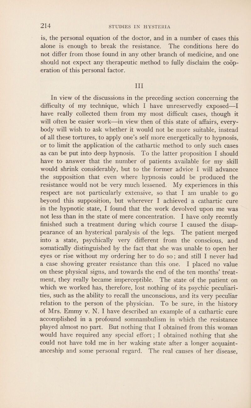 is, the personal equation of the doctor, and in a number of cases this alone is enough to break the resistance. The conditions here do not differ from those found in any other branch of medicine, and one should not expect any therapeutic method to fully disclaim the coop¬ eration of this personal factor. Ill In view of the discussions in the preceding section concerning the difficulty of my technique, which I have unreservedly exposed—I have really collected them from my most difficult cases, though it will often be easier work—in view then of this state of affairs, every¬ body will wish to ask whether it would not be more suitable, instead of all these tortures, to apply one’s self more energetically to hypnosis, or to limit the application of the cathartic method to only such cases as can be put into deep hypnosis. To the latter proposition I should have to answer that the number of patients available for my skill would shrink considerably, but to the former advice I will advance the supposition that even where hypnosis could be produced the resistance would not be very much lessened. My experiences in this respect are not particularly extensive, so that I am unable to go beyond this supposition, but wherever I achieved a cathartic cure in the hypnotic state, I found that the work devolved upon me was not less than in the state of mere concentration. I have only recently finished such a treatment during which course I caused the disap¬ pearance of an hysterical paralysis of the legs. The patient merged into a state, psychically very different from the conscious, and somatically distinguished by the fact that she was unable to open her eyes or rise without my ordering her to do so; and still I never had a case showing greater resistance than this one. I placed no value on these physical signs, and towards the end of the ten months’ treat¬ ment, they really became imperceptible. The state of the patient on which we worked has, therefore, lost nothing of its psychic peculiari¬ ties, such as the ability to recall the unconscious, and its very peculiar relation to the person of the physician. To be sure, in the history of Mrs. Emmy v. N. I have described an example of a cathartic cure accomplished in a profound somnambulism in which the resistance played almost no part. But nothing that I obtained from this woman would have required any special effort; I obtained nothing that she could not have told me in her waking state after a longer acquaint¬ anceship and some personal regard. The real causes of her disease,