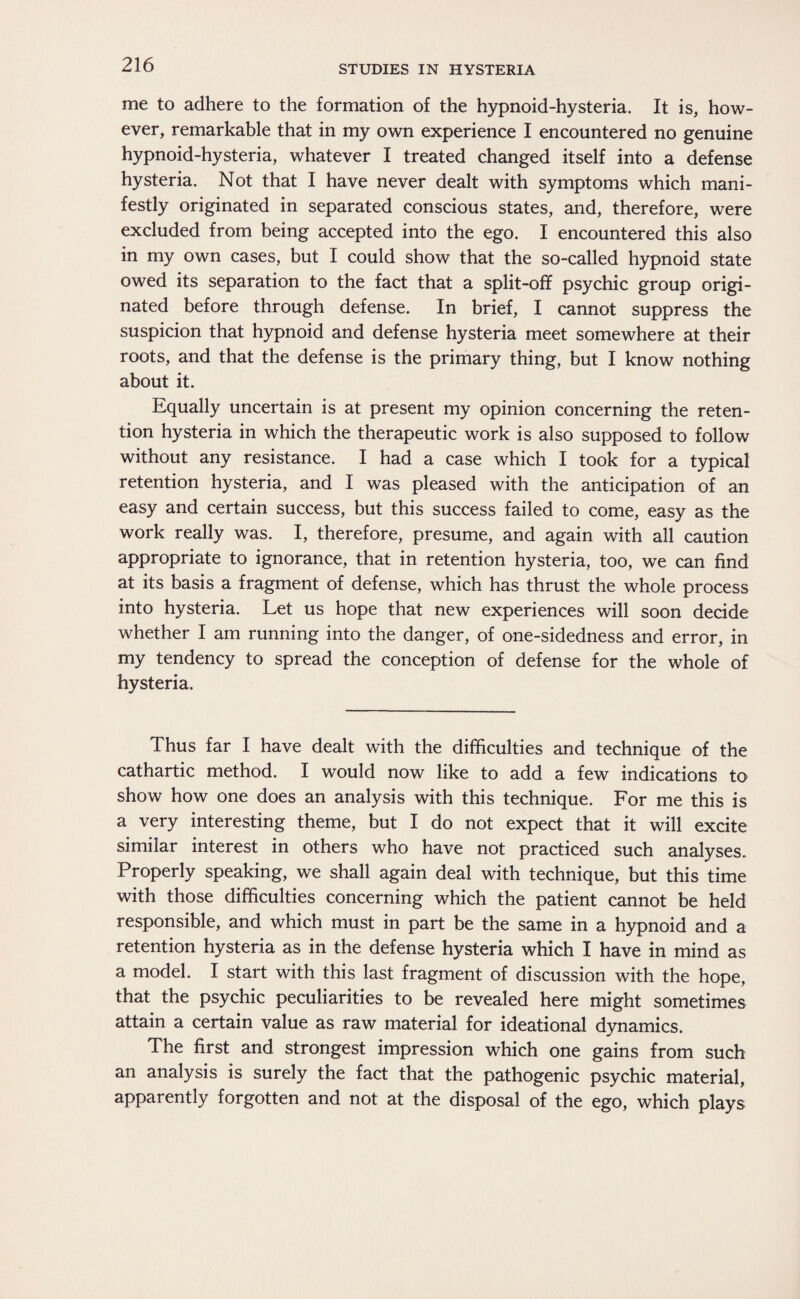 me to adhere to the formation of the hypnoid-hysteria. It is, how¬ ever, remarkable that in my own experience I encountered no genuine hypnoid-hysteria, whatever I treated changed itself into a defense hysteria. Not that I have never dealt with symptoms which mani¬ festly originated in separated conscious states, and, therefore, were excluded from being accepted into the ego. I encountered this also in my own cases, but I could show that the so-called hypnoid state owed its separation to the fact that a split-off psychic group origi¬ nated before through defense. In brief, I cannot suppress the suspicion that hypnoid and defense hysteria meet somewhere at their roots, and that the defense is the primary thing, but I know nothing about it. Equally uncertain is at present my opinion concerning the reten¬ tion hysteria in which the therapeutic work is also supposed to follow without any resistance. I had a case which I took for a typical retention hysteria, and I was pleased with the anticipation of an easy and certain success, but this success failed to come, easy as the work really was. I, therefore, presume, and again with all caution appropriate to ignorance, that in retention hysteria, too, we can find at its basis a fragment of defense, which has thrust the whole process into hysteria. Let us hope that new experiences will soon decide whether I am running into the danger, of one-sidedness and error, in my tendency to spread the conception of defense for the whole of hysteria. Thus far I have dealt with the difficulties and technique of the cathartic method. I would now like to add a few indications to show how one does an analysis with this technique. For me this is a very interesting theme, but I do not expect that it will excite similar interest in others who have not practiced such analyses. Properly speaking, we shall again deal with technique, but this time with those difficulties concerning which the patient cannot be held responsible, and which must in part be the same in a hypnoid and a retention hysteria as in the defense hysteria which I have in mind as a model. I start with this last fragment of discussion with the hope, that the psychic peculiarities to be revealed here might sometimes attain a certain value as raw material for ideational dynamics. The first and strongest impression which one gains from such an analysis is surely the fact that the pathogenic psychic material, apparently forgotten and not at the disposal of the ego, which plays