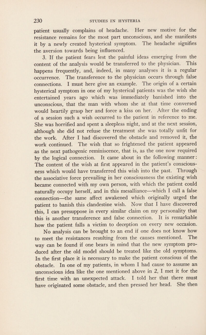 patient usually complains of headache. Her new motive for the resistance remains for the most part unconscious, and she manifests it by a newly created hysterical symptom. The headache signifies the aversion towards being influenced. 3. If the patient fears lest the painful ideas emerging from the content of the analysis would be transferred to the physician. This happens frequently, and, indeed, in many analyses it is a regular occurrence. The transference to the physician occurs through false connections. I must here give an example. The origin of a certain hysterical symptom in one of my hysterical patients was the wish she entertained years ago which was immediately banished into the unconscious, that the man with whom she at that time conversed would heartily grasp her and force a kiss on her. After the ending of a session such a wish occurred to the patient in reference to me. She was horrified and spent a sleepless night, and at the next session, although she did not refuse the treatment she was totally unfit for the work. After I had discovered the obstacle and removed it, the work continued. The wish that so frightened the patient appeared as the next pathogenic reminiscence, that is, as the one now required by the logical connection. It came about in the following manner: The content of the wish at first appeared in the patient’s conscious¬ ness which would have transferred this wish into the past. Through the associative force prevailing in her consciousness the existing wish became connected with my own person, with which the patient could naturally occupy herself, and in this mesalliance—which I call a false connection—the same affect awakened which originally urged the patient to banish this clandestine wish. Now that I have discovered this, I can presuppose in every similar claim on my personality that this is another transference and false connection. It is remarkable how the patient falls a victim to deception on every new occasion. No analysis can be brought to an end if one does not know how to meet the resistances resulting from the causes mentioned. The way can be found if one bears in mind that the new symptom pro¬ duced after the old model should be treated like the old symptoms. In the first place it is necessary to make the patient conscious of the obstacle. In one of my patients, in whom I had cause to assume an unconscious idea like the one mentioned above in 2, I met it for the first time with an unexpected attack. I told her that there must have originated some obstacle, and then pressed her head. She then