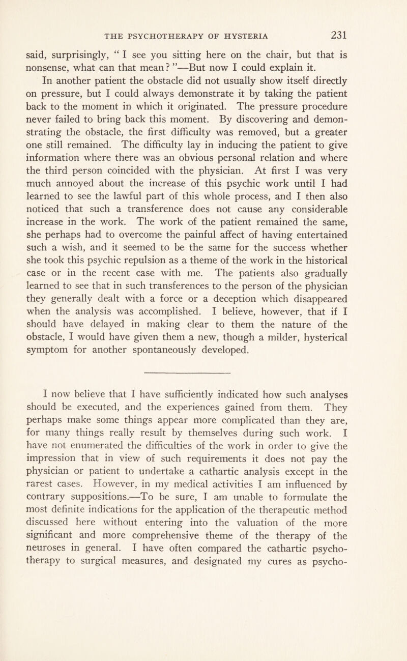 said, surprisingly, “ I see you sitting here on the chair, but that is nonsense, what can that mean ? ”—But now I could explain it. In another patient the obstacle did not usually show itself directly on pressure, but I could always demonstrate it by taking the patient back to the moment in which it originated. The pressure procedure never failed to bring back this moment. By discovering and demon¬ strating the obstacle, the first difficulty was removed, but a greater one still remained. The difficulty lay in inducing the patient to give information where there was an obvious personal relation and where the third person coincided with the physician. At first I was very much annoyed about the increase of this psychic work until I had learned to see the lawful part of this whole process, and I then also noticed that such a transference does not cause any considerable increase in the work. The work of the patient remained the same, she perhaps had to overcome the painful affect of having entertained such a wish, and it seemed to be the same for the success whether she took this psychic repulsion as a theme of the work in the historical case or in the recent case with me. The patients also gradually learned to see that in such transferences to the person of the physician they generally dealt with a force or a deception which disappeared when the analysis was accomplished. I believe, however, that if I should have delayed in making clear to them the nature of the obstacle, I would have given them a new, though a milder, hysterical symptom for another spontaneously developed. I now believe that I have sufficiently indicated how such analyses should be executed, and the experiences gained from them. They perhaps make some things appear more complicated than they are, for many things really result by themselves during such work. I have not enumerated the difficulties of the work in order to give the impression that in view of such requirements it does not pay the physician or patient to undertake a cathartic analysis except in the rarest cases. However, in my medical activities I am influenced by contrary suppositions.—To be sure, I am unable to formulate the most definite indications for the application of the therapeutic method discussed here without entering into the valuation of the more significant and more comprehensive theme of the therapy of the neuroses in general. I have often compared the cathartic psycho¬ therapy to surgical measures, and designated my cures as psycho-