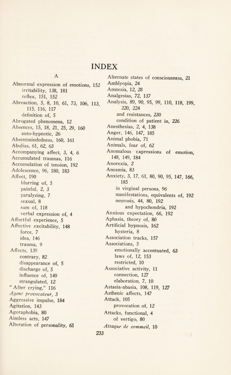 INDEX A Abnormal expression of emotions, 152 irritability, 138, 181 reflex, 151, 152 Abreaction, 5, 8, 10, 61, 73, 106, 113, 115, 116, 117 definition of, 5 Abrogated phenomena, 12 Absences, 15, 18, 21, 25, 29, 160 auto-hypnotic, 26 Absentmindedness, 160, 161 Abulias, 61, 62, 63 Accompanying affect, 3, 4, 6 Accumulated traumas, 116 Accumulation of tension, 192 Adolescence, 96, 180, 183 Affect, 190 blurring of, 5 painful, 2, 3 paralyzing, 7 sexual, 8 sum of, 118 verbal expression of, 4 Affectful experience, 5 Affective excitability, 148 force, 7 idea, 146 trauma, 9 Affects, 139 contrary, 82 disappearance of, 5 discharge of, 5 influence of, 149 strangulated, 12 “ After crying,” 116 Agent provocateur, 3 Aggressive impulse, 184 Agitation, 143 Agoraphobia, 80 Aimless acts, 147 Alteration of personality, 61 Alternate states of consciousness, 21 Amblyopia, 24 Amnesia, 12, 28 Analgesias, 72, 137 Analysis, 89, 90, 95, 99, 110, 118, 199, 220, 224 and resistances, 230 condition of patient in, 226 Anesthesias, 2, 4, 138 Anger, 146, 147, 185 Animal phobia, 71 Animals, fear of, 62 Anomalous expressions of emotion, 148, 149, 184 Anorexia, 2 Anosmia, 83 Anxiety, 3, 17, 61, 80, 90, 95, 147, 166, 185 in virginal persons, 96 manifestations, equivalents of, 192 neurosis, 44, 80, 192 and hypochondria, 192 Anxious expectation, 66, 192 Aphasia, theory of, 80 Artificial hypnosis, 162 hysteria, 8 Association tracks, 157 Associations, 5 1 emotionally accentuated, 63 laws of, 12, 153 restricted, 10 Associative activity, 11 connection, 127 elaboration, 7, 10 Astasia-abasia, 108, 119, 127 Asthenic affects, 147 Attack, 105 provocation of, 12 Attacks, functional, 4 of vertigo, 80 Attaque de sommeil, 10