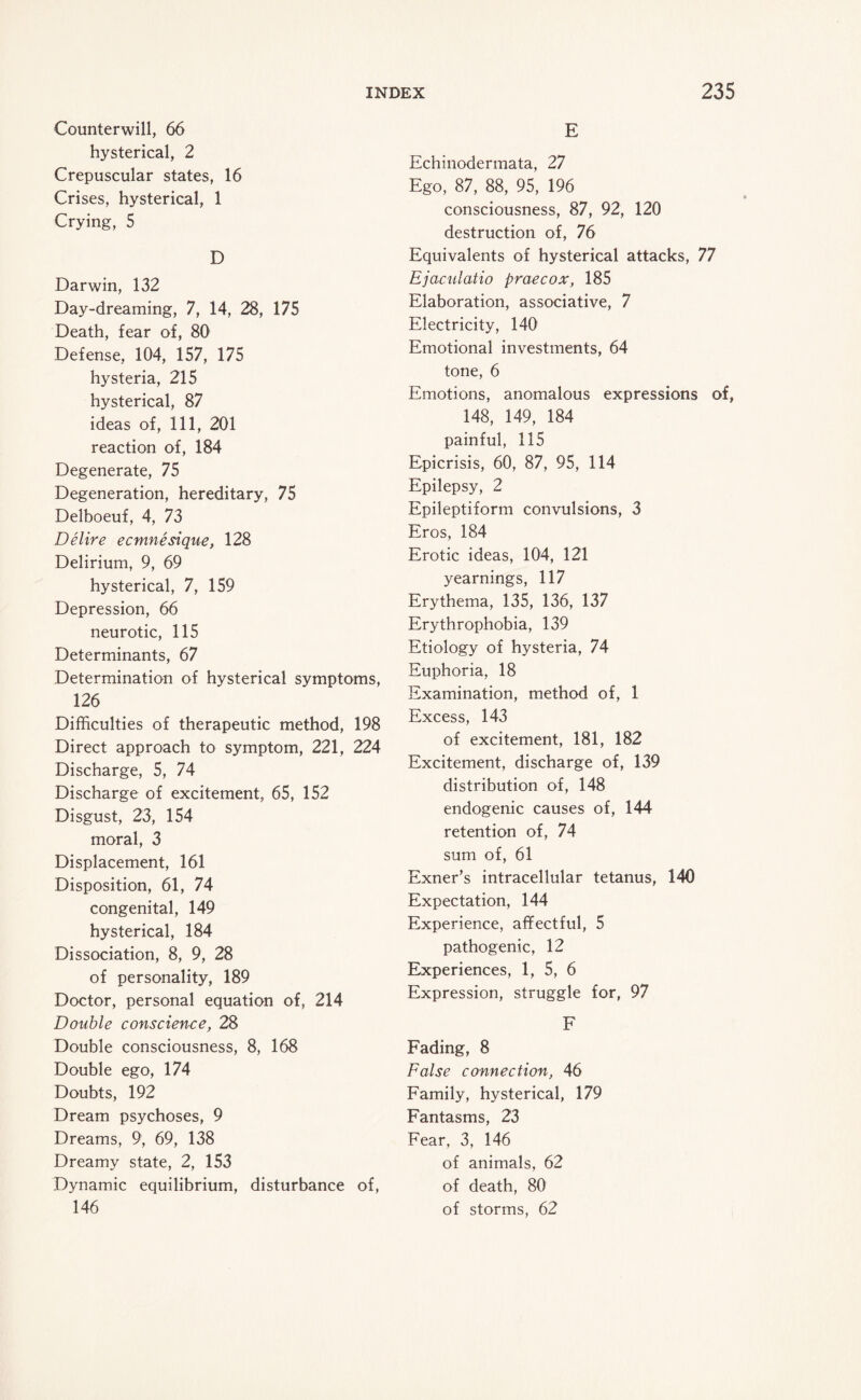 Counterwill, 66 hysterical, 2 Crepuscular states, 16 Crises, hysterical, 1 Crying, 5 D Darwin, 132 Day-dreaming, 7, 14, 28, 175 Death, fear of, 80 Defense, 104, 157, 175 hysteria, 215 hysterical, 87 ideas of, 111, 201 reaction of, 184 Degenerate, 75 Degeneration, hereditary, 75 Delboeuf, 4, 73 Delire ecmnesique, 128 Delirium, 9, 69 hysterical, 7, 159 Depression, 66 neurotic, 115 Determinants, 67 Determination of hysterical symptoms, 126 Difficulties of therapeutic method, 198 Direct approach to symptom, 221, 224 Discharge, 5, 74 Discharge of excitement, 65, 152 Disgust, 23, 154 moral, 3 Displacement, 161 Disposition, 61, 74 congenital, 149 hysterical, 184 Dissociation, 8, 9, 28 of personality, 189 Doctor, personal equation of, 214 Double conscience, 28 Double consciousness, 8, 168 Double ego, 174 Doubts, 192 Dream psychoses, 9 Dreams, 9, 69, 138 Dreamy state, 2, 153 Dynamic equilibrium, disturbance of, 146 E Echinodermata, 27 Ego, 87, 88, 95, 196 consciousness, 87, 92, 120 destruction of, 76 Equivalents of hysterical attacks, 77 Ejaculatio praecox, 185 Elaboration, associative, 7 Electricity, 140 Emotional investments, 64 tone, 6 Emotions, anomalous expressions of, 148, 149, 184 painful, 115 Epicrisis, 60, 87, 95, 114 Epilepsy, 2 Epileptiform convulsions, 3 Eros, 184 Erotic ideas, 104, 121 yearnings, 117 Erythema, 135, 136, 137 Erythrophobia, 139 Etiology of hysteria, 74 Euphoria, 18 Examination, method of, 1 Excess, 143 of excitement, 181, 182 Excitement, discharge of, 139 distribution of, 148 endogenic causes of, 144 retention of, 74 sum of, 61 Exner’s intracellular tetanus, 140 Expectation, 144 Experience, affectful, 5 pathogenic, 12 Experiences, 1, 5, 6 Expression, struggle for, 97 F Fading, 8 False connection, 46 Family, hysterical, 179 Fantasms, 23 Fear, 3, 146 of animals, 62 of death, 80 of storms, 62