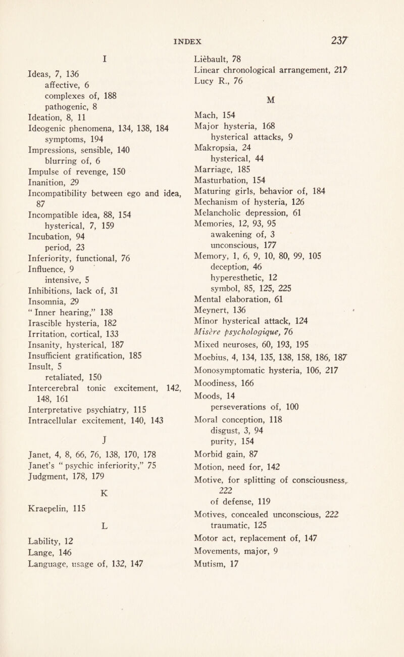 I Ideas, 7, 136 affective, 6 complexes of, 188 pathogenic, 8 Ideation, 8, 11 Ideogenic phenomena, 134, 138, 184 symptoms, 194 Impressions, sensible, 140 blurring of, 6 Impulse of revenge, 150 Inanition, 29 Incompatibility between ego and idea, 87 Incompatible idea, 88, 154 hysterical, 7, 159 Incubation, 94 period, 23 Inferiority, functional, 76 Influence, 9 intensive, 5 Inhibitions, lack of, 31 Insomnia, 29 “ Inner hearing,” 138 Irascible hysteria, 182 Irritation, cortical, 133 Insanity, hysterical, 187 Insufficient gratification, 185 Insult, 5 retaliated, 150 Intercerebral tonic excitement, 142, 148, 161 Interpretative psychiatry, 115 Intracellular excitement, 140, 143 J Janet, 4, 8, 66, 76, 138, 170, 178 Janet’s “ psychic inferiority,” 75 Judgment, 178, 179 K Kraepelin, 115 L Lability, 12 Lange, 146 Language, usage of, 132, 147 Liebault, 78 Linear chronological arrangement, 217 Lucy R., 76 M Mach, 154 Major hysteria, 168 hysterical attacks, 9 Makropsia, 24 hysterical, 44 Marriage, 185 Masturbation, 154 Maturing girls, behavior of, 184 Mechanism of hysteria, 126 Melancholic depression, 61 Memories, 12, 93, 95 awakening of, 3 unconscious, 177 Memory, 1, 6, 9, 10, 80, 99, 105 deception, 46 hyperesthetic, 12 symbol, 85, 125, 225 Mental elaboration, 61 Meynert, 136 Minor hysterical attack, 124 Misere psychologique, 76 Mixed neuroses, 60, 193, 195 Moebius, 4, 134, 135, 138, 158, 186, 187 Monosymptomatic hysteria, 106, 217 Moodiness, 166 Moods, 14 perseverations of, 100 Moral conception, 118 disgust, 3, 94 purity, 154 Morbid gain, 87 Motion, need for, 142 Motive, for splitting of consciousness,. 222 of defense, 119 Motives, concealed unconscious, 222 traumatic, 125 Motor act, replacement of, 147 Movements, major, 9 Mutism, 17