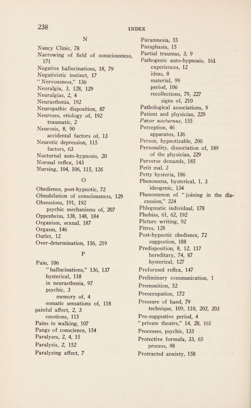 INDEX N Nancy Clinic, 78 Narrowing of field of consciousness, 171 Negative hallucinations, 18, 79 Negativistic instinct, 17 “ Nervousness,” 136 Neuralgia, 3, 128, 129 Neuralgias, 2, 4 Neurasthenia, 192 Neuropathic disposition, 87 Neuroses, etiology of, 192 traumatic, 2 Neurosis, 8, 90 accidental factors of, 13 Neurotic depression, 115 factors, 63 Nocturnal auto-hypnosis, 20 Normal reflex, 143 Nursing, 104, 106, 115, 126 O Obedience, post-hypnotic, 72 Obnubilation of consciousness, 129 Obsessions, 191, 192 psychic mechanisms of, 207 Oppenheim, 138, 148, 184 Organism, sexual, 187 Orgasm, 146 Outlet, 12 Over-determination, 156, 219 P Pain, 106 “hallucinations,” 136, 137 hysterical, 118 in neurasthenia, 97 psychic, 3 memory of, 4 somatic sensations of, 118 painful affect, 2, 3 emotions, 115 Pains in walking, 107 Pangs of conscience, 154 Paralyses, 2, 4, 15 Paralysis, 2, 152 Paralyzing affect, 7 Paramnesia, 55 Paraphasia, 15 Partial traumas, 3, 9 Pathogenic auto-hypnosis, 161 experiences, 12 ideas, 8 material, 99 period, 106 recollections, 79, 227 signs of, 210 Pathological associations, 9 Patient and physician, 229 Pavor nocturnus, 155 Perception, 46 apparatus, 136 Person, hypnotizable, 200 Personality, dissociation of, 189 of the physician, 229 Perverse demands, 185 Petit mal, 2 Petty hysteria, 186 Phenomena, hysterical, 1, 3 ideogenic, 134 Phenomenon of “joining in the dis cussion,” 224 Phlegmatic individual, 178 Phobias, 61, 62, 192 Picture writing, 92 Pitres, 128 Post-hypnotic obedience, 72 suggestion, 188 Predisposition, 8, 12, 117 hereditary, 74, 87 hysterical, 127 Preformed reflex, 147 Preliminary communication, 1 Premonition, 52 Preoccupation, 172 Pressure of hand, 79 technique, 109, 110, 202, 203 Pre-suggestive period, 4 “ private theatre,” 14, 28, 161 Processes, psychic, 133 Protective formula, 33, 65 process, 88 Protracted anxiety, 158