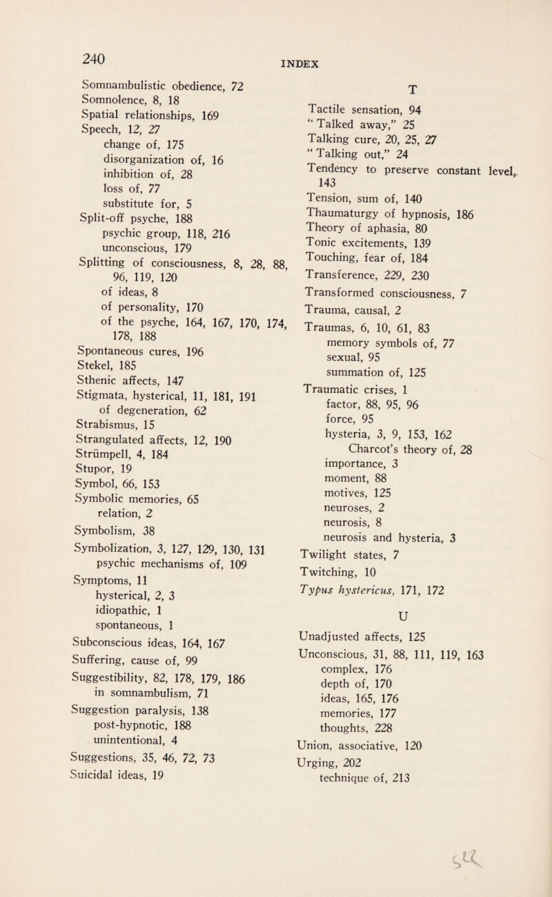 INDEX Somnambulistic obedience, 72 Somnolence, 8, 18 Spatial relationships, 169 Speech, 12, 27 change of, 175 disorganization of, 16 inhibition of, 28 loss of, 77 substitute for, 5 Split-off psyche, 188 psychic group, 118, 216 unconscious, 179 Splitting of consciousness, 8, 28, 88, 96, 119, 120 of ideas, 8 of personality, 170 of the psyche, 164, 167, 170, 174, 178, 188 Spontaneous cures, 196 Stekel, 185 Sthenic affects, 147 Stigmata, hysterical, 11, 181, 191 of degeneration, 62 Strabismus, 15 Strangulated affects, 12, 190 Strümpell, 4, 184 Stupor, 19 Symbol, 66, 153 Symbolic memories, 65 relation, 2 Symbolism, 38 Symbolization, 3, 127, 129, 130, 131 psychic mechanisms of, 109 Symptoms, 11 hysterical, 2, 3 idiopathic, 1 spontaneous, 1 Subconscious ideas, 164, 167 Suffering, cause of, 99 Suggestibility, 82, 178, 179, 186 in somnambulism, 71 Suggestion paralysis, 138 post-hypnotic, 188 unintentional, 4 Suggestions, 35, 46, 72, 73 Suicidal ideas, 19 T Tactile sensation, 94 “ Talked away,” 25 Talking cure, 20, 25, 27 “ Talking out,” 24 Tendency to preserve constant level, 143 Tension, sum of, 140 Thaumaturgy of hypnosis, 186 Theory of aphasia, 80 Tonic excitements, 139 Touching, fear of, 184 Transference, 229, 230 Transformed consciousness, 7 Trauma, causal, 2 Traumas, 6, 10, 61, 83 memory symbols of, 77 sexual, 95 summation of, 125 Traumatic crises, 1 factor, 88, 95, 96 force, 95 hysteria, 3, 9, 153, 162 Charcot’s theory of, 28 importance, 3 moment, 88 motives, 125 neuroses, 2 neurosis, 8 neurosis and hysteria, 3 Twilight states, 7 Twitching, 10 Typus hystericus, 171, 172 U Unadjusted affects, 125 Unconscious, 31, 88, 111, 119, 163 complex, 176 depth of, 170 ideas, 165, 176 memories, 177 thoughts, 228 Union, associative, 120 Urging, 202 technique of, 213