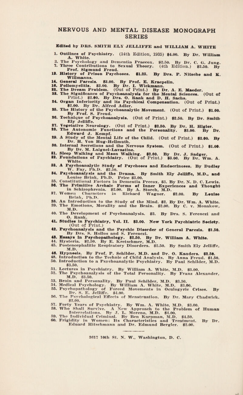 NERVOUS AND MENTAL DISEASE MONOGRAPH SERIES Edited by DBS. SMITH EEY JEEEIFFE and WILEIAM A. WHITE 1. Outlines of Psychiatry. (14th Edition, 1935) $4.00. By Dr. William A. White. 3. The Psychology and Dementia Praecox. $2.50. By Dr. C. G. Jung. 7. Three Contributions to Sexual Theory. (4th Edition.) $2.50. By Prof. Sigmund Freud. 18. History of Prison Psychoses. $1.25. By Drs. P. Nitsche and K. Will man ns. 14. General Paresis. $3.00. By Prof. E. Kraepelin. 10. Poliomyelitis. $3.00. By Dr. I. Wickmann. 22. The Dream Problem. (Out of Print.) By Dr. A. E. Maeder. 28. The Significance of Psychoanalysis for the Mental Sciences. (Out of Print.) $2.00. By Drs. O. Bank and D. H. Sachs. 24. Organ Inferiority and its Psychical Compensation. (Out of Print.) $2.00. By Dr. Alfred Adler. 26. The History of the Psychoanalytic Movement. (Out of Print.) $1.00. By Prof. S. Freud. 20. Technique of Psychoanalysis. (Out of Print.) $2.50. By Dr. Smith Ely Jelliffe. 27. Vegetative Neurology. (Out of Print.) $2.50. By Dr. H. Higier. 28. The Autonomic Functions and the Personality. $3.00. By Dr. Edward J. Kempf. 89. A Study of the Mental Eife of the Child. (Out of Print.) $2.00. By Dr. H. Von Hug-Hellmuth. 30. Internal Secretions and the Nervous System. (Out of Print.) $1.00. By Dr. M. Eaignel-Eavastine. 81. Sleep Walking and Moon Walking. $2.00. By Dr. J. Sadger. 82. Foundations of Psychiatry. (Out of Print.) $3.00. By Dr. Wm. A. White. 33. A Psychoanalytic Study of Psychoses and Endecrinoses. By Dudley W. Fay, Ph.D. $2.50. 84. Psychoanalysis and the Drama. By Smith Ely Jelliffe, M.D., and Eouise Brink, Ph.D. Price $3.00. 35. Constitutional Factors in Dementia Precox. $3. By Dr. N. D. C. Eewis. 38. The Primitive Archaic Forms ©f Inner Experiences and Thought in Schizophrenia. $2.00. By A. Storch, M.D. 87. Women Characters in Itichard Wagner. $2.00. By Eaulse Brink, Ph.D. 38. An Introduction to the Study of the Mind. $2. By Dr. Wm. A. White. 39. The Emotions, Morality and the Brain. $2.00. By C. v. Monakow, M.D. 40. The Development of Psychoanalysis. $2. By Drs. S. Ferenczi and O. Bank. 41. Studies in Psychiatry, Vol. II. $3.00. New York Psychiatric Society. (Out of Print.) 42. Psychoanalysis and the Psychic Disorder of General Paresis. $1.50. By Drs. S. Hollos and S. Ferenczi. 43. Essays in Psychopathology. $2.50. By Dr. William A. White. 44. Hysteria, $2.50. By E. Kretschmer, M.D. 45. Postencephalitic Bespiratory Disorders. $2.50. By Smith Ely Jelliffe, M.D. 40. Hypnosis. By Prof. P. Schilder, M.D. and Dr. O. Kauders. $2.50. 48. Introduction to the Technic of Child Analysis. By Anna Freud. $1.50. 50. Introduction to a Psychoanalytic Psychiatry. By Paul Schilder, M.D. $3.50. 51. Eectures in Psychiatry. By William A. White, M.D. $3.00. 52. The Psychoanalysis of the Total Personality. By Franz Alexander, M.D. $3.50. 53. Brain and Personality. By Paul Schilder, M.D. $3.50. 54. Medical Psychology. By William A. White, M.D. $3.00. 55. Psychopathology of Forced Movements in Oculogyric Crises. Bv Dr. S. E. Jelliffe. $4.00. 50. The Psychological Effects of Menstruation. By Dr. Mary Chadwick. $2.00. 57. Forty Years of Psychiatry. By Wm. A. White, M.D. $3.00. 58. Who Shall Survive. A New Approach to the Problem of Human Interrelations, By J. E. Moreno. M.D. $4.00. 59. The Individual Criminal. By Ben Karpman, M.D. $4.50. 00. Frigidity in Women: Its Characteristics and Treatment. By Dr. Eduard Hitschmann and Dr. Edmund Bergler. $2.00. 3017 10th St. N. W., Washington, D. C.