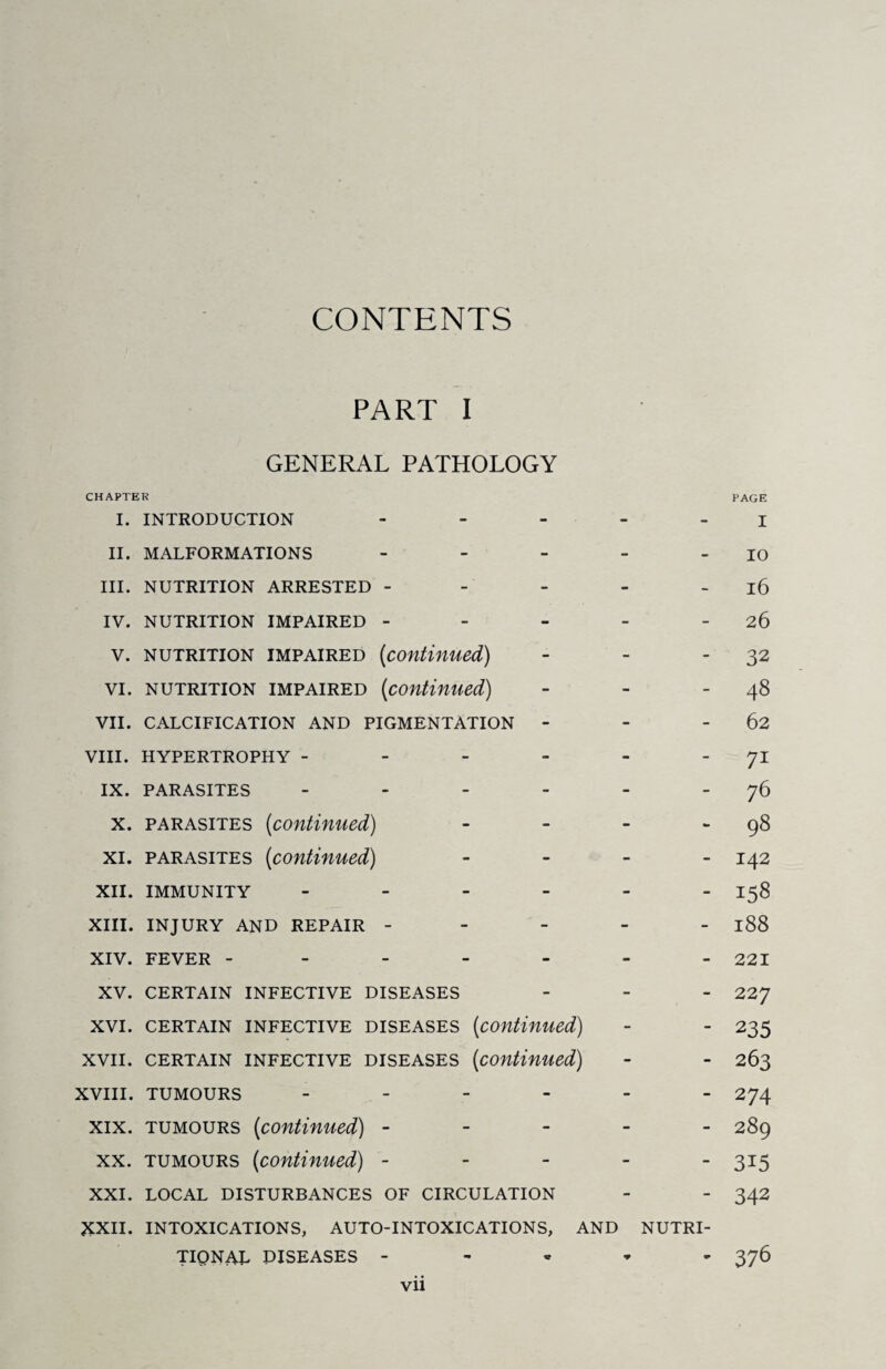 CONTENTS PART I GENERAL PATHOLOGY CHAPTER PAGE I. INTRODUCTION ... - - I II. MALFORMATIONS ... - - 10 III. NUTRITION ARRESTED - - - 16 IV. NUTRITION IMPAIRED - - - 26 V. nutrition impaired (<continued) - - 32 VI. nutrition impaired {continued) - - 48 VII. calcification and pigmentation - - - 62 VIII. HYPERTROPHY - - - 71 IX. PARASITES .... - - 76 X. parasites (continued) - - 98 XI. parasites (continued) - - 142 XII. IMMUNITY .... - - 158 XIII. INJURY AND REPAIR - - - 188 XIV. FEVER ----- - - 221 XV. CERTAIN INFECTIVE DISEASES - - 22 7 XVI. CERTAIN INFECTIVE DISEASES (continued) - - 235 XVII. certain infective diseases (continued) - - 263 XVIII. TUMOURS - - - 274 XIX. tumours (continued) - - - 289 XX. tumours (continued) - - - 315 XXI. XXII. LOCAL DISTURBANCES OF CIRCULATION INTOXICATIONS, AUTO-INTOXICATIONS, AND “ NUTRI- 342 TIQNAL DISEASES - 376