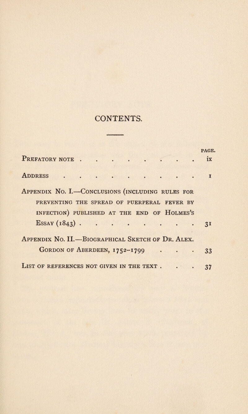 CONTENTS. PAGE. Prefatory note.ix Address.i Appendix No. I.—Conclusions (including rules for PREVENTING THE SPREAD OF PUERPERAL FEVER BY INFECTION) PUBLISHED AT THE END OF HOLMES’S Essay (1843).31 Appendix No. II.—Biographical Sketch of Dr. Alex. Gordon of Aberdeen, 1752-1799 33 List of references not given in the text ... 37