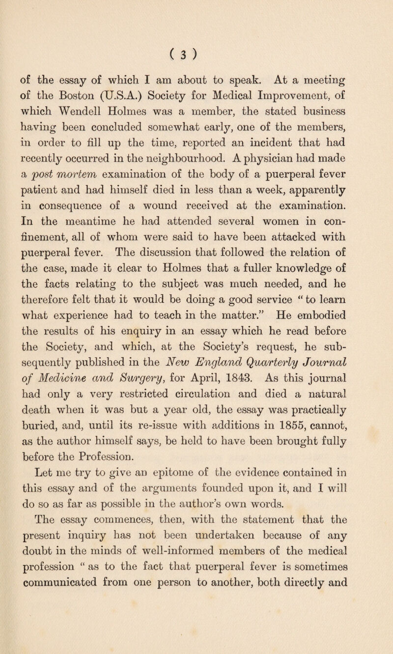 of the Boston (U.S.A.) Society for Medical Improvement, of which Wendell Holmes was a member, the stated business having been concluded somewhat early, one of the members, in order to fill up the time, reported an incident that had recently occurred in the neighbourhood. A physician had made a post mortem examination of the body of a puerperal fever patient and had himself died in less than a week, apparently in consequence of a wound received at the examination. In the meantime he had attended several women in con¬ finement, all of whom were said to have been attacked with puerperal fever. The discussion that followed the relation of the case, made it clear to Holmes that a fuller knowledge of the facts relating to the subject was much needed, and he therefore felt that it would be doing a good service “ to learn what experience had to teach in the matter.” He embodied the results of his enquiry in an essay which he read before the Society, and which, at the Society’s request, he sub¬ sequently published in the New England Quarterly Journal of Medicine and Surgery, for April, 1843. As this journal had only a very restricted circulation and died a natural death when it was but a year old, the essay was practically buried, and, until its re-issue with additions in 1855, cannot, as the author himself says, be held to have been brought fully before the Profession. Let me try to give an epitome of the evidence contained in this essay and of the arguments founded upon it, and I will do so as far as possible in the author’s own words. The essay commences, then, with the statement that the present inquiry has not been undertaken because of any doubt in the minds of well-informed members of the medical profession “ as to the fact that puerperal fever is sometimes communicated from one person to another, both directly and