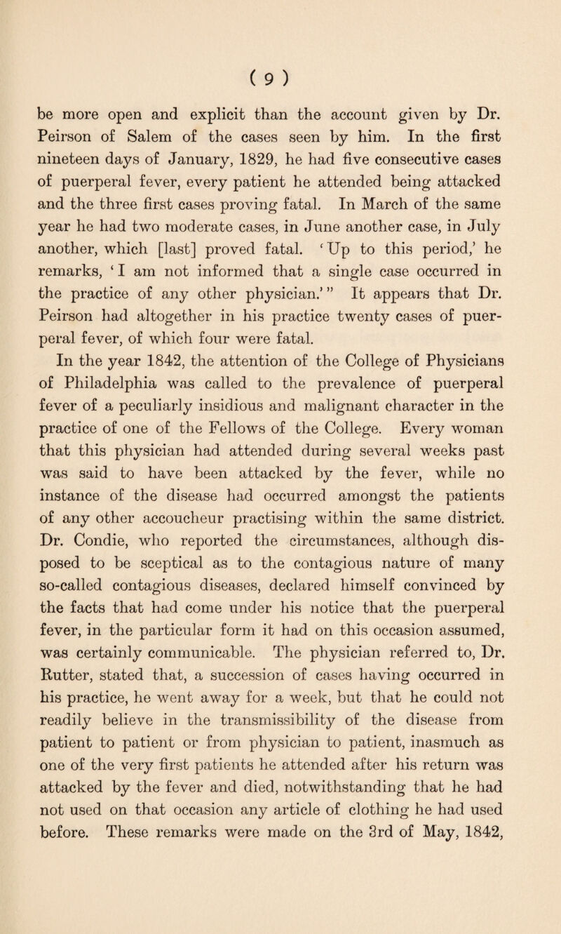 be more open and explicit than the account given by Dr. Peirson of Salem of the cases seen by him. In the first nineteen days of January, 1829, he had five consecutive cases of puerperal fever, every patient he attended being attacked and the three first cases proving fatal. In March of the same year he had two moderate cases, in June another case, in July another, which [last] proved fatal. ‘Up to this period/ he remarks, ‘ I am not informed that a single case occurred in the practice of any other physician.’ ” It appears that Dr. Peirson had altogether in his practice twenty cases of puer¬ peral fever, of which four were fatal. In the year 1842, the attention of the College of Physicians of Philadelphia was called to the prevalence of puerperal fever of a peculiarly insidious and malignant character in the practice of one of the Fellows of the College. Every woman that this physician had attended during several weeks past was said to have been attacked by the fever, while no instance of the disease had occurred amongst the patients of any other accoucheur practising within the same district. Dr. Condie, who reported the circumstances, although dis¬ posed to be sceptical as to the contagious nature of many so-called contagious diseases, declared himself convinced by the facts that had come under his notice that the puerperal fever, in the particular form it had on this occasion assumed, was certainly communicable. The physician referred to, Dr. Rutter, stated that, a succession of cases having occurred in his practice, he went away for a week, but that he could not readily believe in the transmissibility of the disease from patient to patient or from physician to patient, inasmuch as one of the very first patients he attended after his return was attacked by the fever and died, notwithstanding that he had not used on that occasion any article of clothing he had used before. These remarks were made on the 3rd of May, 1842,