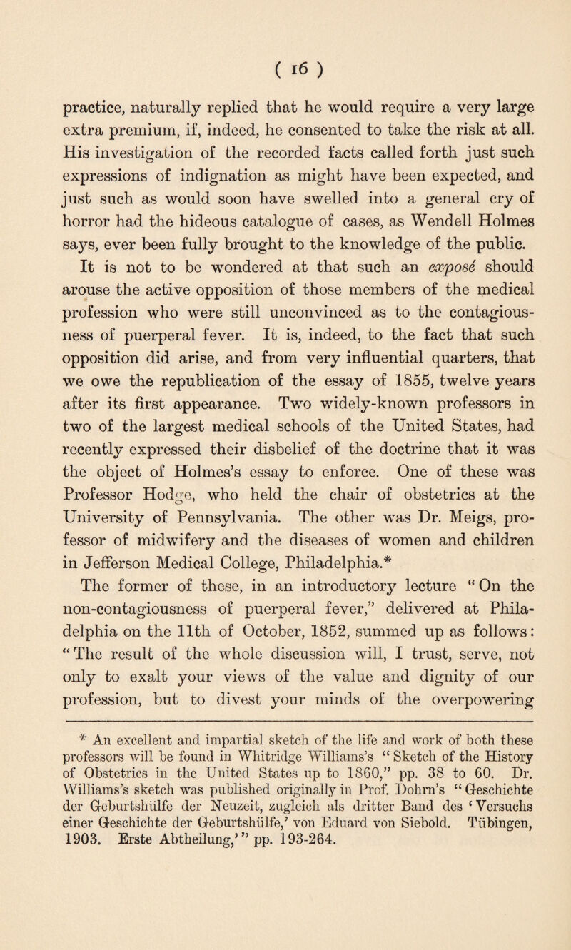 practice, naturally replied that he would require a very large extra premium, if, indeed, he consented to take the risk at all. His investigation of the recorded facts called forth just such expressions of indignation as might have been expected, and just such as would soon have swelled into a general cry of horror had the hideous catalogue of cases, as Wendell Holmes says, ever been fully brought to the knowledge of the public. It is not to be wondered at that such an expose should arouse the active opposition of those members of the medical profession who were still unconvinced as to the contagious¬ ness of puerperal fever. It is, indeed, to the fact that such opposition did arise, and from very influential quarters, that we owe the republication of the essay of 1855, twelve years after its first appearance. Two widely-known professors in two of the largest medical schools of the United States, had recently expressed their disbelief of the doctrine that it was the object of Holmes’s essay to enforce. One of these was Professor Hodire, who held the chair of obstetrics at the University of Pennsylvania. The other was Dr. Meigs, pro¬ fessor of midwifery and the diseases of women and children in Jefferson Medical College, Philadelphia.* The former of these, in an introductory lecture “ On the non-contagiousness of puerperal fever,” delivered at Phila¬ delphia on the 11th of October, 1852, summed up as follows: “ The result of the whole discussion will, I trust, serve, not only to exalt your views of the value and dignity of our profession, but to divest your minds of the overpowering * An excellent and impartial sketch of the life and work of both these professors will be found in Whitridge Williams’s “ Sketch of the History of Obstetrics in the United States up to 1860,” pp. 38 to 60. Dr. Williams’s sketch was published originally in Prof. Dohrn’s “ Geschichte der Geburtshiilfe der Neuzeit, zugleich als dritter Band des ‘Versuchs einer Geschichte der Geburtshiilfe,’ von Eduard von Siebold. Tubingen, 1903. Erste Abtheilung,’” pp. 193-264.