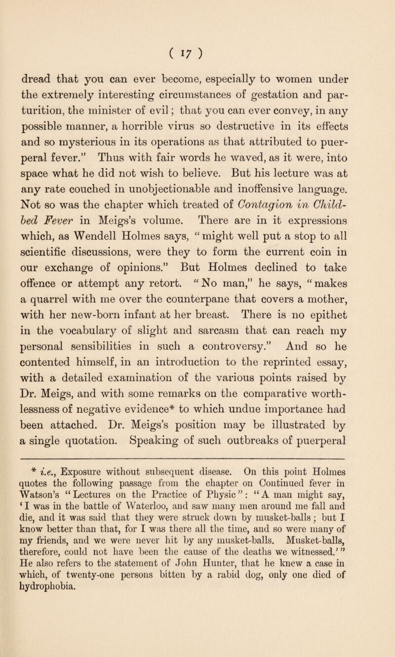 dread that you can ever become, especially to women under the extremely interesting circumstances of gestation and par¬ turition, the minister of evil; that you can ever convey, in any possible manner, a horrible virus so destructive in its effects and so mysterious in its operations as that attributed to puer¬ peral fever.” Thus with fair words he waved, as it were, into space what he did not wish to believe. But his lecture was at any rate couched in unobjectionable and inoffensive language. Not so was the chapter which treated of Contagion in Child¬ bed Fever in Meigs’s volume. There are in it expressions which, as Wendell Holmes says, “might well put a stop to all scientific discussions, were they to form the current coin in our exchange of opinions.” But Holmes declined to take offence or attempt any retort. “No man,” he says, “makes a quarrel with me over the counterpane that covers a mother, with her new-born infant at her breast. There is no epithet in the vocabulary of slight and sarcasm that can reach my personal sensibilities in such a controversy.” And so he contented himself, in an introduction to the reprinted essay, with a detailed examination of the various points raised by Dr. Meigs, and with some remarks on the comparative worth¬ lessness of negative evidence* to which undue importance had been attached. Dr. Meigs’s position may be illustrated by a single quotation. Speaking of such outbreaks of puerperal * i.e., Exposure without subsequent disease. On this point Holmes quotes the following passage from the chapter on Continued fever in Watson’s “ Lectures on the Practice of Physic ”: “A man might say, ‘ I was in the battle of Waterloo, and saw many men around me fall and die, and it was said that they were struck down by musket-balls; but I know better than that, for I was there all the time, and so were many of my friends, and we were never hit by any musket-balls. Musket-balls, therefore, could not have been the cause of the deaths we witnessed.’ ” He also refers to the statement of John Hunter, that he knew a case in which, of twenty-one persons bitten by a rabid dog, only one died of hydrophobia.