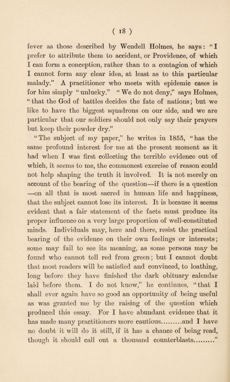 fever as those described by Wendell Holmes, he says: “ I prefer to attribute them to accident, or Providence, of which I can form a conception, rather than to a contagion of which I cannot form any clear idea, at least as to this particular malady.” A practitioner who meets with epidemic cases is for him simply “ unlucky.” “We do not deny,” says Holmes, “ that the God of battles decides the fate of nations; but we like to have the biggest squadrons on our side, and we are particular that our soldiers should not only say their prayers but keep their powder dry.” “ The subject of my paper,” he writes in 1855, “ has the same profound interest for me at the present moment as it had when I was first collecting the terrible evidence out of which, it seems to me, the commonest exercise of reason could not help shaping the truth it involved. It is not merely on account of the bearing of the question—if there is a question —on all that is most sacred in human life and happiness, that the subject cannot lose its interest. It is because it seems evident that a fair statement of the facts must produce its proper influence on a very large proportion of well-constituted minds. Individuals may, here and there, resist the practical bearing of the evidence on their own feelings or interests; some may fail to see its meaning, as some persons may be found who cannot tell red from green; but I cannot doubt that most readers will be satisfied and convinced, to loathing, long before they have finished the dark obituary calendar laid before them. I do not know,” he continues, “ that I shall ever again have so good an opportunity of being useful as was granted me by the raising of the question which produced this essay. For I have abundant evidence that it has made many practitioners more cautious.and I have no doubt it will do it still, if it has a chance of being read, though it should call out a thousand counterblasts.”