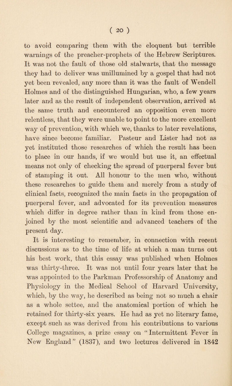 to avoid comparing them with the eloquent but terrible warnings of the preacher-prophets of the Hebrew Scriptures. It was not the fault of those old stalwarts, that the message they had to deliver was unillumined by a gospel that had not yet been revealed, any more than it was the fault of Wendell Holmes and of the distinguished Hungarian, who, a few years later and as the result of independent observation, arrived at the same truth and encountered an opposition even more relentless, that they were unable to point to the more excellent way of prevention, with which we, thanks to later revelations, have since become familiar. Pasteur and Lister had not as yet instituted those researches of which the result has been to place in our hands, if we would but use it, an effectual means not only of checking the spread of puerperal fever but of stamping it out. All honour to the men who, without these researches to guide them and merely from a study of clinical facts, recognized the main facts in the propagation of puerperal fever, and advocated for its prevention measures which differ in degree rather than in kind from those en¬ joined by the most scientific and advanced teachers of the present day. It is interesting to remember, in connection with recent discussions as to the time of life at which a man turns out his best work, that this essay was published when Holmes was thirty-three. It was not until four years later that he was appointed to the Parkman Professorship of Anatomy and Physiology in the Medical School of Harvard University, which, by the way, he described as being not so much a chair as a whole settee, and the anatomical portion of which he retained for thirty-six years. He had as yet no literary fame, except such as was derived from his contributions to various College magazines, a prize essay on “Intermittent Fever in New England ” (1837), and two lectures delivered in 1842