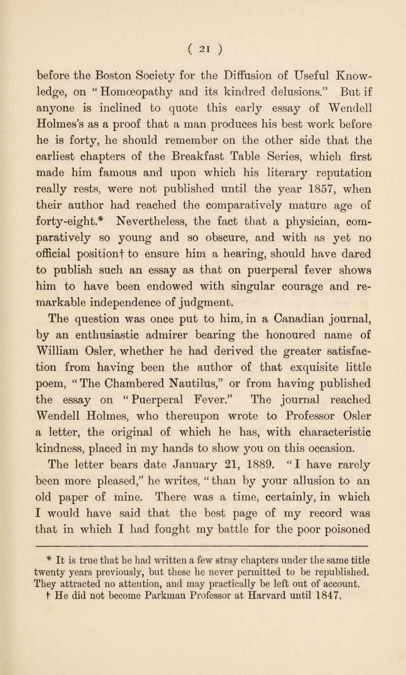 before the Boston Society for the Diffusion of Useful Know¬ ledge, on “ Homoeopathy and its kindred delusions.” But if anyone is inclined to quote this early essay of Wendell Holmes’s as a proof that a man produces his best work before he is forty, he should remember on the other side that the earliest chapters of the Breakfast Table Series, which first made him famous and upon which his literary reputation really rests, were not published until the year 1857, when their author had reached the comparatively mature age of forty-eight.* Nevertheless, the fact that a physician, com¬ paratively so young and so obscure, and with as yet no official position! to ensure him a hearing, should have dared to publish such an essay as that on puerperal fever shows him to have been endowed with singular courage and re¬ markable independence of judgment. The question was once put to him, in a Canadian journal, by an enthusiastic admirer bearing the honoured name of William Osier, whether he had derived the greater satisfac¬ tion from having been the author of that exquisite little poem, “ The Chambered Nautilus,” or from having published the essay on “Puerperal Fever.” The journal reached Wendell Holmes, who thereupon wrote to Professor Osier a letter, the original of which he has, with characteristic kindness, placed in my hands to show you on this occasion. The letter bears date January 21, 1889. “I have rarely been more pleased,” he writes, “ than by your allusion to an old paper of mine. There was a time, certainly, in which I would have said that the best page of my record was that in which I had fought my battle for the poor poisoned * It is true that he had written a few stray chapters under the same title twenty years previously, but these he never permitted to be republished. They attracted no attention, and may practically be left out of account. f He did not become Parkman Professor at Harvard until 1847.