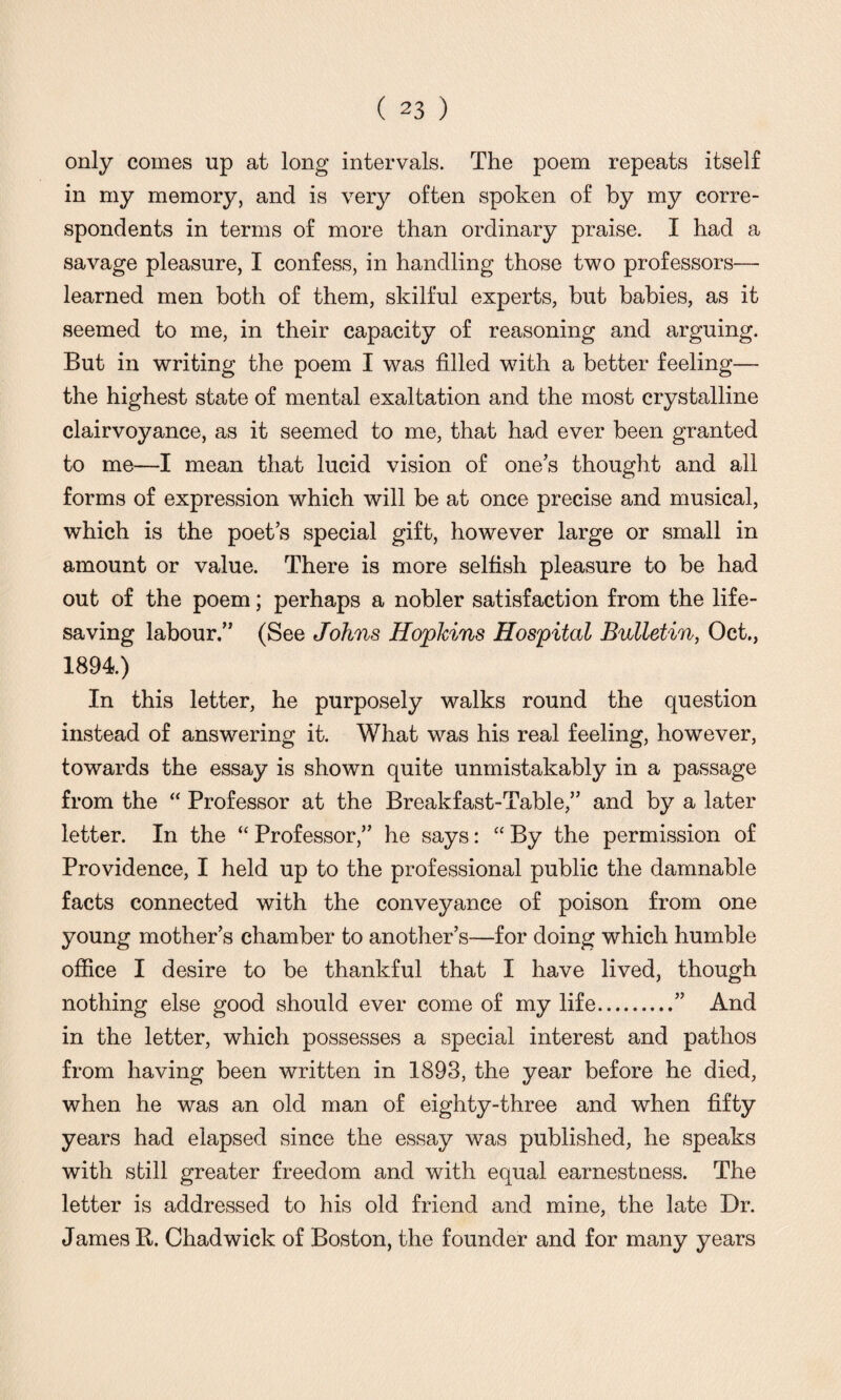 only comes up at long intervals. The poem repeats itself in my memory, and is very often spoken of by my corre¬ spondents in terms of more than ordinary praise. I had a savage pleasure, I confess, in handling those two professors— learned men both of them, skilful experts, but babies, as it seemed to me, in their capacity of reasoning and arguing. But in writing the poem I was filled with a better feeling— the highest state of mental exaltation and the most crystalline clairvoyance, as it seemed to me, that had ever been granted to me—I mean that lucid vision of ones thought and all forms of expression which will be at once precise and musical, which is the poet’s special gift, however large or small in amount or value. There is more selfish pleasure to be had out of the poem; perhaps a nobler satisfaction from the life¬ saving labour.” (See Johns Hopkins Hospital Bulletin, Oct., 1894) In this letter, he purposely walks round the question instead of answering it. What was his real feeling, however, towards the essay is shown quite unmistakably in a passage from the “ Professor at the Breakfast-Table,” and by a later letter. In the “ Professor,” he says: “ By the permission of Providence, I held up to the professional public the damnable facts connected with the conveyance of poison from one young mother’s chamber to another’s—for doing which humble office I desire to be thankful that I have lived, though nothing else good should ever come of my life.” And in the letter, which possesses a special interest and pathos from having been written in 1893, the year before he died, when he was an old man of eighty-three and when fifty years had elapsed since the essay was published, he speaks with still greater freedom and with equal earnestness. The letter is addressed to his old friend and mine, the late Dr. James R. Chadwick of Boston, the founder and for many years