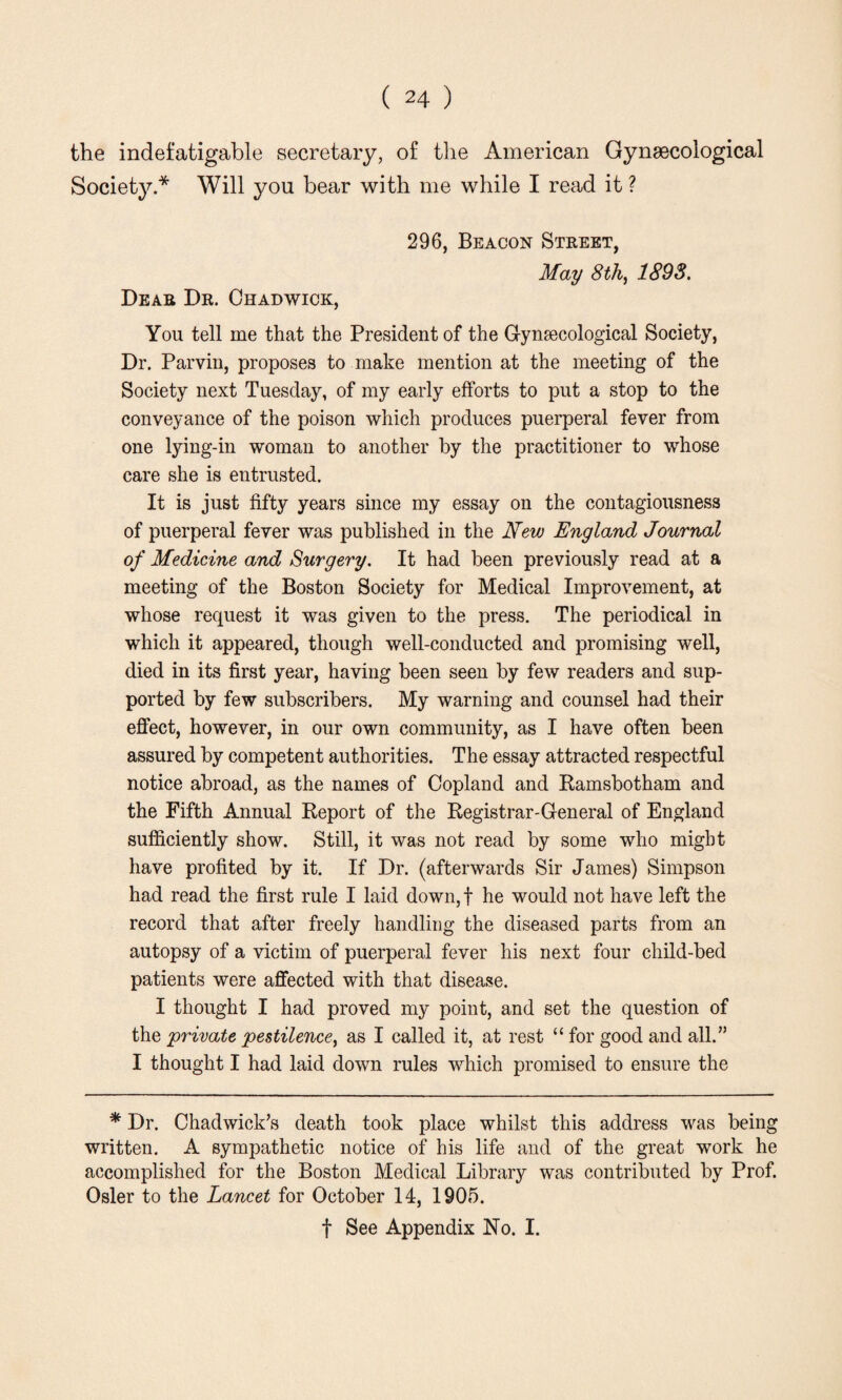 the indefatigable secretary, of the American Gynaecological Society.* Will you bear with me while I read it ? 296, Beacon Street, May 8 th, 1893. Dear Dr. Chadwick, You tell me that the President of the Gynaecological Society, Dr. Parvin, proposes to make mention at the meeting of the Society next Tuesday, of my early efforts to put a stop to the conveyance of the poison which produces puerperal fever from one lying-in woman to another by the practitioner to whose care she is entrusted. It is just fifty years since my essay on the contagiousness of puerperal fever was published in the New England Journal of Medicine and Surgery. It had been previously read at a meeting of the Boston Society for Medical Improvement, at whose request it was given to the press. The periodical in which it appeared, though well-conducted and promising well, died in its first year, having been seen by few readers and sup¬ ported by few subscribers. My warning and counsel had their effect, however, in our own community, as I have often been assured by competent authorities. The essay attracted respectful notice abroad, as the names of Copland and Ramsbotham and the Fifth Annual Report of the Registrar-General of England sufficiently show. Still, it was not read by some who might have profited by it. If Dr. (afterwards Sir James) Simpson had read the first rule I laid down, f he would not have left the record that after freely handling the diseased parts from an autopsy of a victim of puerperal fever his next four child-bed patients were affected with that disease. I thought I had proved my point, and set the question of the private pestilence, as I called it, at rest “ for good and all.” I thought I had laid down rules which promised to ensure the * Dr. Chadwick’s death took place whilst this address was being written. A sympathetic notice of his life and of the great work he accomplished for the Boston Medical Library was contributed by Prof. Osier to the Lancet for October 14, 1905. f See Appendix No. I.