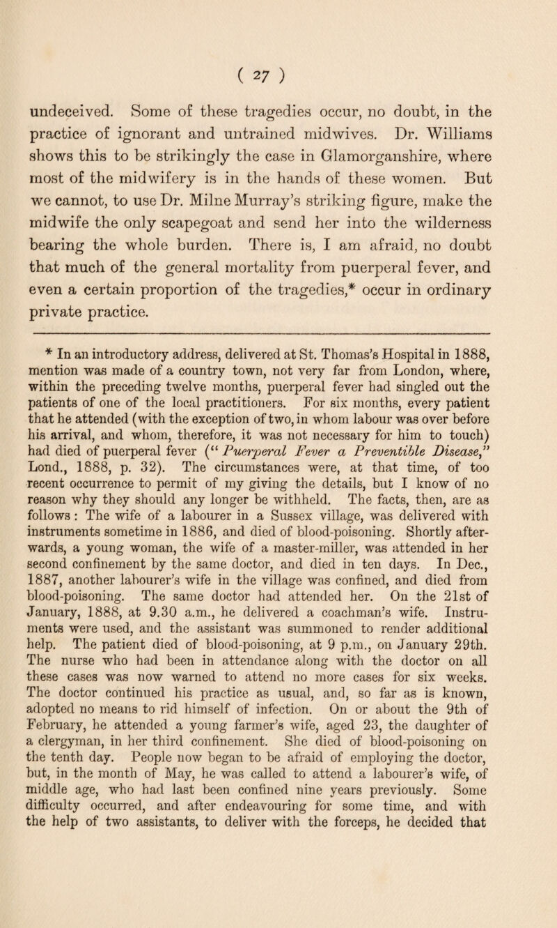 undeceived. Some of these tragedies occur, no doubt, in the practice of ignorant and untrained mid wives. Dr. Williams shows this to be strikingly the case in Glamorganshire, where most of the midwifery is in the hands of these women. But we cannot, to use Dr. Milne Murray’s striking figure, make the midwife the only scapegoat and send her into the wilderness bearing the whole burden. There is, I am afraid, no doubt that much of the general mortality from puerperal fever, and even a certain proportion of the tragedies,* occur in ordinary private practice. * In an introductory address, delivered at St. Thomas's Hospital in 1888, mention was made of a country town, not very far from London, where, within the preceding twelve months, puerperal fever had singled out the patients of one of the local practitioners. For six months, every patient that he attended (with the exception of two, in whom labour was over before his arrival, and whom, therefore, it was not necessary for him to touch) had died of puerperal fever (“ Puerperal Fever a Preventible Disease,” Lond., 1888, p. 32). The circumstances were, at that time, of too recent occurrence to permit of my giving the details, but I know of no reason why they should any longer be withheld. The facts, then, are as follows: The wife of a labourer in a Sussex village, was delivered with instruments sometime in 1886, and died of blood-poisoning. Shortly after¬ wards, a young woman, the wife of a master-miller, was attended in her second confinement by the same doctor, and died in ten days. In Dec., 1887, another labourer’s wife in the village was confined, and died from blood-poisoning. The same doctor had attended her. On the 21st of January, 1888, at 9.30 a.m., he delivered a coachman’s wife. Instru¬ ments were used, and the assistant was summoned to render additional help. The patient died of blood-poisoning, at 9 p.m., on January 29th. The nurse who had been in attendance along with the doctor on all these cases was now warned to attend no more cases for six weeks. The doctor continued his practice as usual, and, so far as is known, adopted no means to rid himself of infection. On or about the 9th of February, he attended a young farmer’s wife, aged 23, the daughter of a clergyman, in her third confinement. She died of blood-poisoning on the tenth day. People now began to be afraid of employing the doctor, but, in the month of May, he was called to attend a labourer’s wife, of middle age, who had last been confined nine years previously. Some difficulty occurred, and after endeavouring for some time, and with the help of two assistants, to deliver with the forceps, he decided that