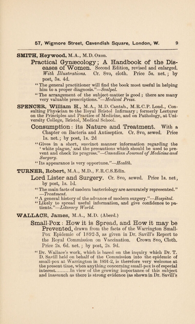 SMITH, Hey wood, M.A., M.D. Oxon. Practical Gynaecology; A Handbook of the Dis¬ eases of Women. Second Edition, revised and enlarged. With Illustrations. Cr. 8vo, cloth. Price 5s. net.; by post, 5s. 4d. “ The general practitioner will find the book most useful in helping him to a proper diagnosis.”—Scalpel. “ The arrangement of the subject-matter is good ; there are many very valuable prescriptions.”—Medical Press. SPENCER, William H., M.A., M.D. Cantab., M.R.C.P. Lond., Con¬ sulting Physician bo the Royal Bristol Infirmary ; formerly Lecturer on the Principles and Practice of Medicine, and on Pathology, at Uni¬ versity College, Bristol, Medical School. Consumption: its Nature and Treatment. With a Chapter on Bacteria and Antiseptics. Cr. 8vo, sewed. Price Is. net.; by post, Is. 2d “Gives in a short, succinct manner information regarding the ‘ white plague,’ and the precautions which should be used to pre¬ vent and check its progress.”—Canadian Joumal of Medicine and Surgery. “Its appearance is very opportune.”—Health. TURNER, Robert, M.A., M.D., F.R.C.S.Edin. Lord Lister and Surgery. Cr. 8vo, sewed. Price Is. net, by post, Is. Id. “ The main facts of modern bacteriology are accurately represented.” —Treatment. “ A general history of the advance of modern surgery.”—Hospital. “Likely to spread useful information, and give confidence to pa¬ tients.”—Literary World. WALLACE!, James, M.A., M.D. (Aberd.) Small-Pox : How it is Spread, and How it may be Prevented, drawn from the facts of the Warrington Small- Pox Epidemic of 1892-3, as given in Dr. Savill’s Report to the Royal Commission on Vaccination. Crown 8vo, Cloth. Price 2s. 6d. net.; by post, 2s. 9d. “ Dr. Wallace’s work, which is based on the inquiry which Dr. T. D. Savill held on behalf of the Commission into the epidemic of small-pox at Warrington in 1891-2, is therefore very welcome at the present time, when anything concerning small-pox is of especial interest.In view of the growing importance of this subject and inasmuch as there is strong evidence (as shown in Dr, Savill’s