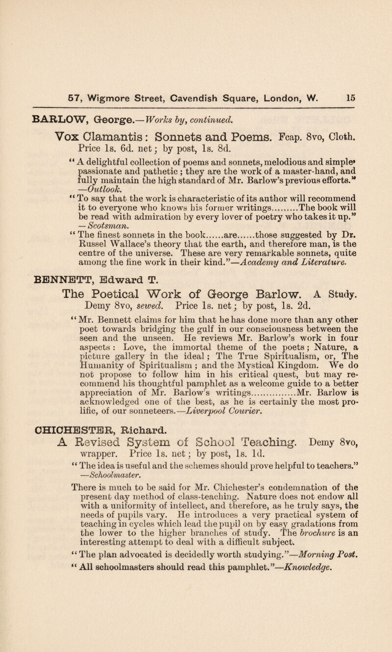 BARLOW, George. — Works by, continued. Vox Clamantis: Sonnets and Poems. Fcap. 8vo, Cloth. Price Is. 6d. net; by post, Is. 8d. “ A delightful collection of poems and sonnets, melodious and simple* passionate and pathetic ; they are the work of a master-hand, and fully maintain the high standard of Mr. Barlow’s previous efforts.” —Outlook. “ To say that the work is characteristic of its author will recommend it to everyone who knows bis former writings.The book will be read with admiration by every lover of poetry who takes it up.” — Scotsman. “ The finest sonnets in the book.are.those suggested by Dr. Russel Wallace’s theory that the earth, and therefore man, is the centre of the universe. These are very remarkable sonnets, quite among the fine work in their kind.”—Academy and Literature. BENNETT, Edward T. The Poetical Work of George Barlow. A Study. Demy 8vo, sewed. Price Is. net; by post, Is. 2d. “ Mr. Bennett claims for him that he has done more than any other poet towards bridging the gulf in our consciousness between the seen and the unseen. He reviews Mr. Barlow’s work in four aspects : Love, the immortal theme of the poets; Nature, a picture gallery in the ideal; The True Spiritualism, or, The Humanity of Spiritualism ; and the Mystical Kingdom. We do not propose to follow him in his critical quest, but may re¬ commend his thoughtful pamphlet as a welcome guide to a better appreciation of Mr. Barlow’s writings.Mr. Barlow is acknowledged one of the best, as he is certainly the most pro¬ lific, of our sonneteers.—Liverpool Courier. CHICHESTER, Richard. A Revised System of School Teaching. Demy 8vo, wrapper. Price Is. net; by post, Is. Id. “ The idea is useful and the schemes should prove helpful to teachers.” —Schoolmaster. There is much to be said for Mr. Chichester’s condemnation of the present day method of class-teaching. Nature does not endow all with a uniformity of intellect, and therefore, as he truly says, the needs of pupils vary. He introduces a very practical system of teaching in cycles which lead the pupil on by easy gradations from the lower to the higher branches of study. The brochure is an interesting attempt to deal with a difficult subject. “ The plan advocated is decidedly worth studying.”—Morning Post. “ All schoolmasters should read this pamphlet.”—Knowledge.