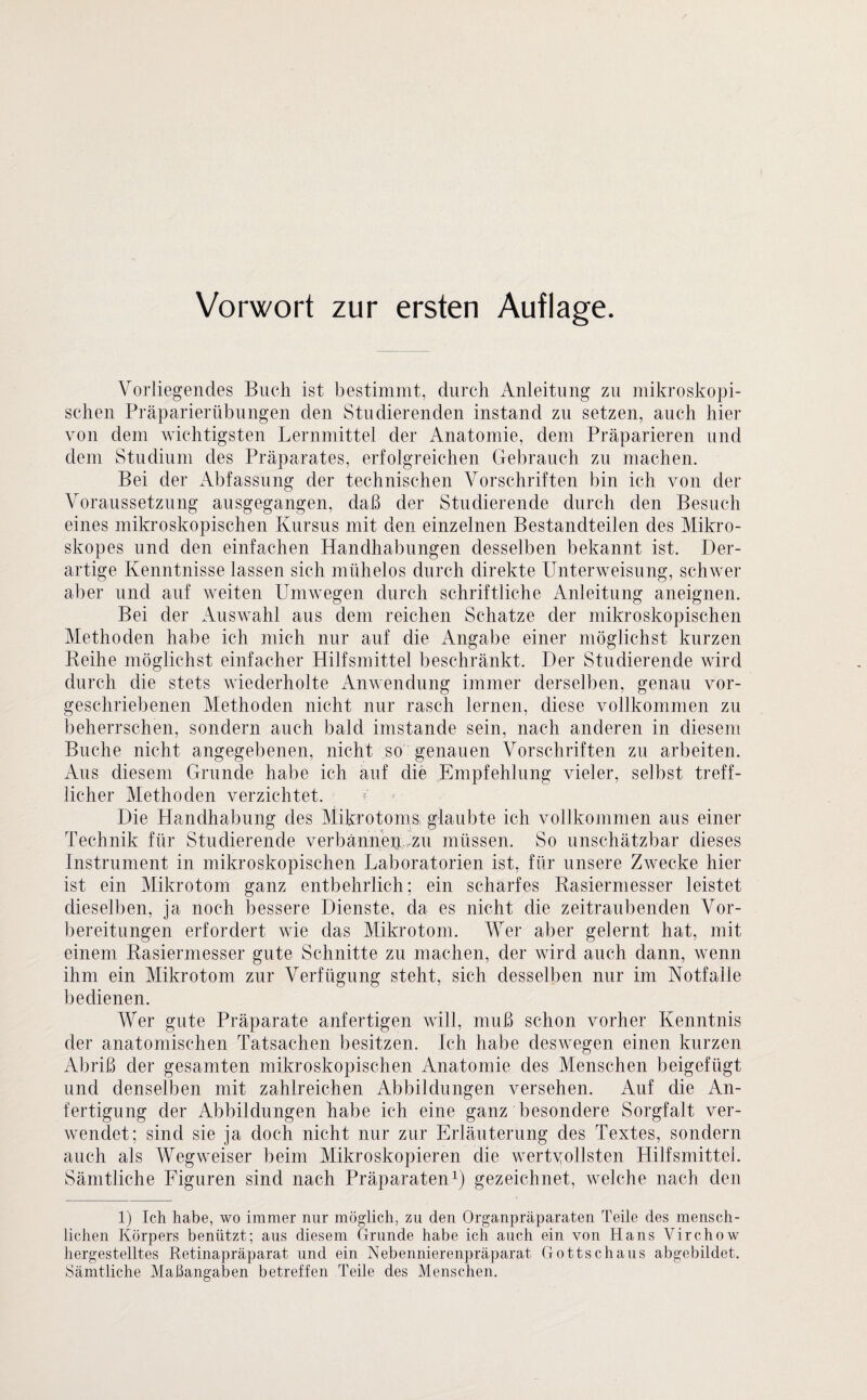Vorliegendes Buch ist bestimmt, durch Anleitung zu mikroskopi¬ schen Präparierübungen den Studierenden instand zu setzen, auch hier von dem wichtigsten Lernmittel der Anatomie, dem Präparieren und dem Studium des Präparates, erfolgreichen Gebrauch zu machen. Bei der Abfassung der technischen Vorschriften bin ich von der Voraussetzung ausgegangen, daß der Studierende durch den Besuch eines mikroskopischen Kursus mit den einzelnen Bestandteilen des Mikro- skopes und den einfachen Handhabungen desselben bekannt ist. Der¬ artige Kenntnisse lassen sich mühelos durch direkte Unterweisung, schwer aber und auf weiten Umwegen durch schriftliche Anleitung aneignen. Bei der Auswahl aus dem reichen Schatze der mikroskopischen Methoden habe ich mich nur auf die Angabe einer möglichst kurzen Reihe möglichst einfacher Hilfsmittel beschränkt. Der Studierende wird durch die stets wiederholte Anwendung immer derselben, genau vor¬ geschriebenen Methoden nicht nur rasch lernen, diese vollkommen zu beherrschen, sondern auch bald imstande sein, nach anderen in diesem Buche nicht angegebenen, nicht so genauen Vorschriften zu arbeiten. Aus diesem Grunde habe ich auf die Empfehlung vieler, selbst treff¬ licher Methoden verzichtet. Die Handhabung des Mikrotoms glaubte ich vollkommen aus einer Technik für Studierende verbannen zu müssen. So unschätzbar dieses Instrument in mikroskopischen Laboratorien ist, für unsere Zwecke hier ist ein Mikrotom ganz entbehrlich; ein scharfes Rasiermesser leistet dieselben, ja noch bessere Dienste, da es nicht die zeitraubenden Vor¬ bereitungen erfordert wie das Mikrotom. Wer aber gelernt hat, mit einem Rasiermesser gute Schnitte zu machen, der wird auch dann, wenn ihm ein Mikrotom zur Verfügung steht, sich desselben nur im Notfälle bedienen. Wer gute Präparate anfertigen will, muß schon vorher Kenntnis der anatomischen Tatsachen besitzen. Ich habe deswegen einen kurzen Abriß der gesamten mikroskopischen Anatomie des Menschen beigefügt und denselben mit zahlreichen Abbildungen versehen. Auf die An¬ fertigung der Abbildungen habe ich eine ganz besondere Sorgfalt ver¬ wendet; sind sie ja doch nicht nur zur Erläuterung des Textes, sondern auch als Wegweiser beim Mikroskopieren die wertvollsten Hilfsmittel. Sämtliche Figuren sind nach Präparaten1) gezeichnet, welche nach den 1) Ich habe, wo immer nur möglich, zu den Organpräparaten Teile des mensch¬ lichen Körpers benützt; aus diesem Grunde habe ich auch ein von Hans Virchow hergestelltes Retinapräparat und ein Nebennierenpräparat Gottschaus abgebildet. Sämtliche Maßangaben betreffen Teile des Menschen.