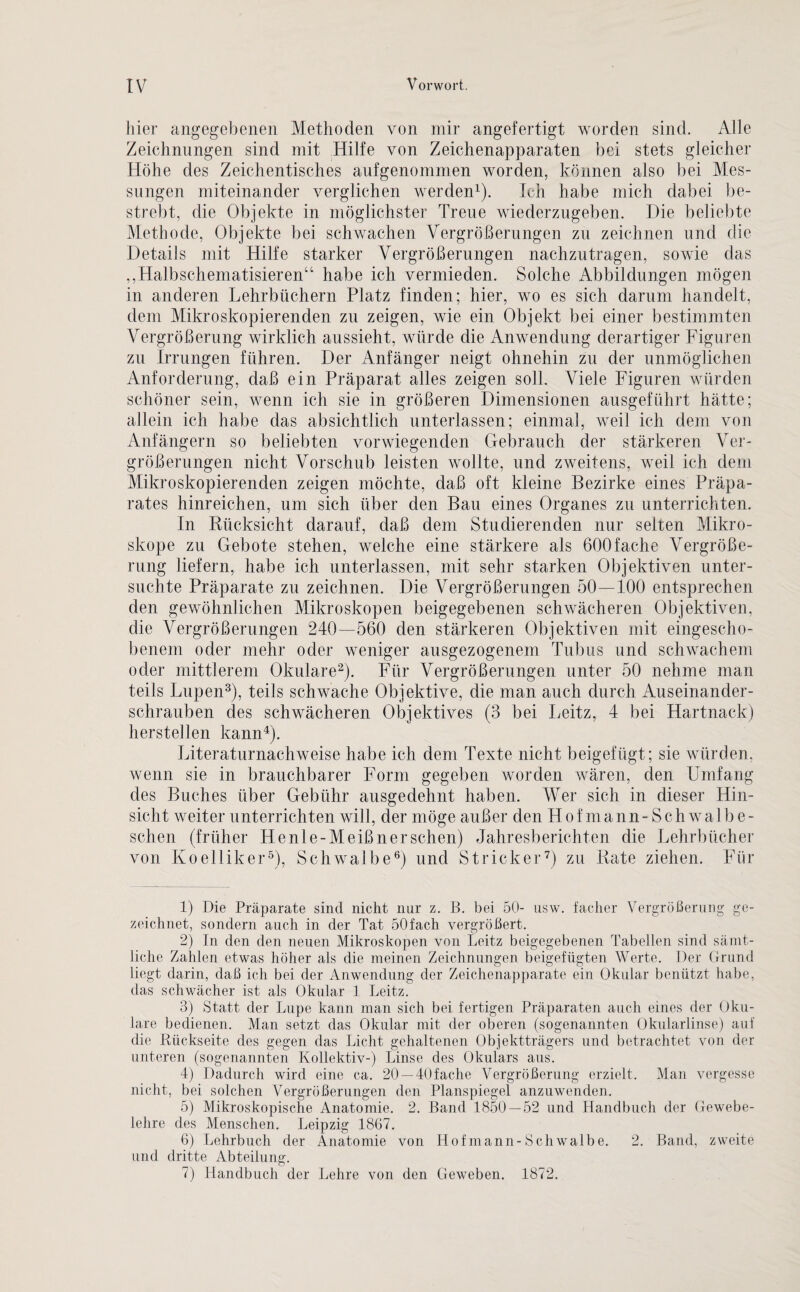 hier angegebenen Methoden von mir angefertigt worden sind. Alle Zeichnungen sind mit Hilfe von Zeichenapparaten bei stets gleicher Höhe des Zeichentisches aufgenommen worden, können also bei Mes¬ sungen miteinander verglichen werden1). Ich habe mich dabei be¬ strebt, die Objekte in möglichster Treue wiederzugeben. Die beliebte Methode, Objekte bei schwachen Vergrößerungen zu zeichnen und die Details mit Hilfe starker Vergrößerungen nachzutragen, sowie das ,,Halbschematisieren“ habe ich vermieden. Solche Abbildungen mögen in anderen Lehrbüchern Platz finden; hier, wo es sich darum handelt, dem Mikroskopierenden zu zeigen, wie ein Objekt bei einer bestimmten Vergrößerung wirklich aussieht, würde die Anwendung derartiger Figuren zu Irrungen führen. Der Anfänger neigt ohnehin zu der unmöglichen Anforderung, daß ein Präparat alles zeigen soll. Viele Figuren würden schöner sein, wenn ich sie in größeren Dimensionen ausgeführt hätte; allein ich habe das absichtlich unterlassen; einmal, weil ich dem von Anfängern so beliebten vorwiegenden Gebrauch der stärkeren Ver¬ größerungen nicht Vorschub leisten wollte, und zweitens, weil ich dem Mikroskopierenden zeigen möchte, daß oft kleine Bezirke eines Präpa¬ rates hinreichen, um sich über den Bau eines Organes zu unterrichten. In Rücksicht darauf, daß dem Studierenden nur selten Mikro¬ skope zu Gebote stehen, welche eine stärkere als 600fache Vergröße¬ rung liefern, habe ich unterlassen, mit sehr starken Objektiven unter¬ suchte Präparate zu zeichnen. Die Vergrößerungen 50—100 entsprechen den gewöhnlichen Mikroskopen beigegebenen schwächeren Objektiven, die Vergrößerungen 240—560 den stärkeren Objektiven mit eingescho- benem oder mehr oder weniger ausgezogenem Tubus und schwachem oder mittlerem Okulare2). Für Vergrößerungen unter 50 nehme man teils Lupen3), teils schwache Objektive, die man auch durch Auseinander¬ schrauben des schwächeren Objektives (3 bei Leitz, 4 bei Hartnack) hersteilen kann4). Literaturnachweise habe ich dem Texte nicht beigefügt; sie würden, wenn sie in brauchbarer Form gegeben worden wären, den Umfang des Buches über Gebühr ausgedehnt haben. Wer sich in dieser Hin¬ sicht weiter unterrichten will, der möge außer den Hof mann - Schwal be¬ sehen (früher He nie- Meißner sehen) Jahresberichten die Lehrbücher von Koelliker5), Schwalbe6) und Stricker7) zu Rate ziehen. Für 1) Die Präparate sind nicht nur z. B. bei 50- usw. facher Vergrößerung ge¬ zeichnet, sondern auch in der Tat 50fach vergrößert. 2) In den den neuen Mikroskopen von Leitz beigegebenen Tabellen sind sämt¬ liche Zalilen etwas höher als die meinen Zeichnungen beigefügten Werte. Der Grund liegt darin, daß ich bei der Anwendung der Zeichenapparate ein Okular benützt habe, das schwächer ist als Okular 1 Leitz. 3) Statt der Lupe kann man sich bei fertigen Präparaten auch eines der Oku¬ lare bedienen. Man setzt das Okular mit der oberen (sogenannten Okularlinse) auf die Rückseite des gegen das Licht gehaltenen Objektträgers und betrachtet von der unteren (sogenannten Kollektiv-) Linse des Okulars aus. 4) Dadurch wird eine ca. 20 —40fache Vergrößerung erzielt. Man vergesse nicht, bei solchen Vergrößerungen den Planspiegel anzuwenden. 5) Mikroskopische Anatomie. 2. Band 1850 — 52 und Handbuch der Gewebe¬ lehre des Menschen. Leipzig 1867. 6) Lehrbuch der Anatomie von Hof mann-Schwalbe. 2. Band, zweite und dritte Abteilung. 7) Handbuch der Lehre von den Geweben. 1872.