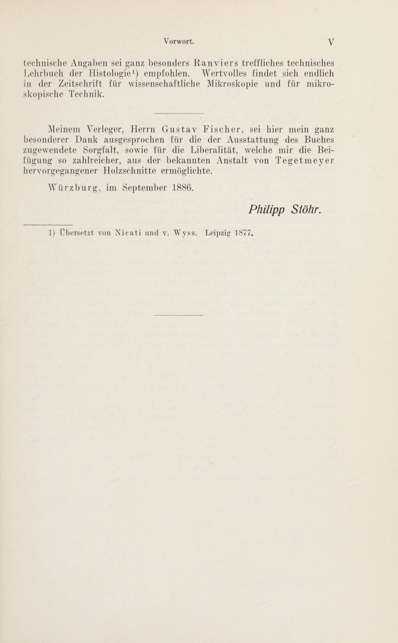 technische Angaben sei ganz besonders Kanviers treffliches technisches Lehrbuch der Histologie1) empfohlen. Wertvolles findet sich endlich in der Zeitschrift für wissenschaftliche Mikroskopie und für mikro¬ skopische Technik. Meinem Verleger, Herrn Gustav Fischer, sei hier mein ganz besonderer Dank ausgesprochen für die der Ausstattung des Buches zugewendete Sorgfalt, sowie für die Liberalität, welche mir die Bei¬ fügung so zahlreicher, aus der bekannten Anstalt von Tegetmeyer hervorgegangener Holzschnitte ermöglichte. Würz bürg, im September 1886. Philipp Stöhr. 1) Übersetzt von Nicati und v. Wyss. Leipzig 1877.
