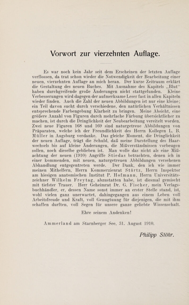 Es war noch kein Jahr seit dem Erscheinen der letzten Auflage verflossen, da trat schon wieder die Notwendigkeit der Bearbeitung einer neuen, vierzehnten Auflage an mich heran. Der kurze Zeitraum erklärt die Gestaltung des neuen Buches. Mit Ausnahme des Kapitels ,,Blutu haben durchgreifende große Änderungen nicht stattgefunden. Kleine Verbesserungen wird dagegen der aufmerksame Leser fast in allen Kapiteln wieder finden. Auch die Zahl der neuen Abbildungen ist nur eine kleine; ein Teil davon sucht durch verschiedene, den natürlichen Verhältnissen entsprechende Farbengebung Klarheit zu bringen. Meine Absicht, eine größere Anzahl von Figuren durch mehrfache Färbung übersichtlicher zu machen, ist durch die Dringlichkeit der Neubearbeitung vereitelt worden. Zwei neue Figuren 168 und 169 sind naturgetreue Abbildungen von Präparaten, welche ich der Freundlichkeit des Fterrn Kollegen L. B. Müller in Augsburg verdanke. Das gleiche Moment, die Dringlichkeit der neuen Auflage, trägt die Schuld, daß meine Darstellung des Haar¬ wechsels bis auf kleine Änderungen, die Mißverständnissen Vorbeugen sollen, noch dieselbe geblieben ist. Man wolle das nicht als eine Mi߬ achtung der neuen (1910) Angriffe Stiedas betrachten, denen ich in einer kommenden, mit neuen, naturgetreuen Abbildungen versehenen Abhandlung entgegentreten werde. Der Dank, den ich wie immer meinen Mithelfern, Herrn Kommerzienrat Stürtz, Herrn Inspektor am hiesigen anatomischen Institut P. Hofmann, Herrn Universitäts¬ zeichner Wilhelm Freytag, abzustatten habe, ist diesmal gemischt mit tiefster Trauer. Herr Geheimrat Dr. G. Fischer, mein Verlags¬ buchhändler, er, dessen Name sonst immer an erster Stelle stand, ist, wohl vielen ganz unerwartet, dahingegangen aus einem Leben voll Arbeitsfreude und Kraft, voll Genugtuung für diejenigen, die mit ihm schaffen durften, voll Segen für unsere ganze geliebte Wissenschaft. Ehre seinem Andenken! Ammerland am Starnberger See, 31. August 1910. Philipp Stöhr.