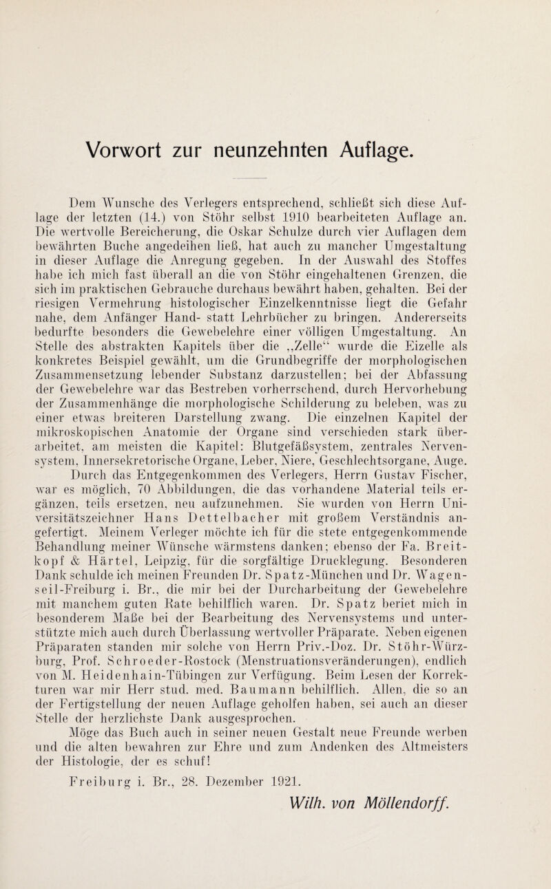 Dem Wunsche des Verlegers entsprechend, schließt sich diese Auf¬ lage der letzten (14.) von Stöhr selbst 1910 bearbeiteten Auflage an. Die wertvolle Bereicherung, die Oskar Schulze durch vier Auflagen dem bewährten Buche angedeihen ließ, hat auch zu mancher Umgestaltung in dieser Auflage die Anregung gegeben. In der Auswahl des Stoffes habe ich mich fast überall an die von Stöhr eingehaltenen Grenzen, die sich im praktischen Gebrauche durchaus bewährt haben, gehalten. Bei der riesigen Vermehrung histologischer Einzelkenntnisse liegt die Gefahr nahe, dem Anfänger Hand- statt Lehrbücher zu bringen. Andererseits bedurfte besonders die Gewebelehre einer völligen Umgestaltung. An Stelle des abstrakten Kapitels über die ,,Zelle“ wurde die Eizelle als konkretes Beispiel gewählt, um die Grundbegriffe der morphologischen Zusammensetzung lebender Substanz darzustellen; bei der Abfassung der Gewebelehre war das Bestreben vorherrschend, durch Hervorhebung der Zusammenhänge die morphologische Schilderung zu beleben, was zu einer etwas breiteren Darstellung zwang. Die einzelnen Kapitel der mikroskopischen Anatomie der Organe sind verschieden stark über¬ arbeitet, am meisten die Kapitel: Blutgefäßsystem, zentrales Nerven¬ system, Innersekretorische Organe, Leber, Niere, Geschlechtsorgane, Auge. Durch das Entgegenkommen des Verlegers, Herrn Gustav Fischer, war es möglich, 70 Abbildungen, die das vorhandene Material teils er¬ gänzen, teils ersetzen, neu aufzunehmen. Sie wurden von Herrn Uni¬ versitätszeichner Hans Dettelbacher mit großem Verständnis an¬ gefertigt. Meinem Verleger möchte ich für die stete entgegenkommende Behandlung meiner Wünsche wärmstens danken; ebenso der Fa. Breit¬ kopf & Härtel, Leipzig, für die sorgfältige Drucklegung. Besonderen Dank schulde ich meinen Freunden Dr. Spatz-München und Dr. Wagen¬ seil-Freiburg i. Br., die mir bei der Durcharbeitung der Gewebelehre mit manchem guten Rate behilflich waren. Dr. Spatz beriet mich in besonderem Maße bei der Bearbeitung des Nervensystems und unter¬ stützte mich auch durch Überlassung wertvoller Präparate. Neben eigenen Präparaten standen mir solche von Herrn Priv.-Doz. Dr. Stöhr-Wiirz- burg, Prof. Sehroeder-Rostock (Menstruationsveränderungen), endlich von M. Heidenhain-Tübingen zur Verfügung. Beim Lesen der Korrek¬ turen war mir Herr stud. med. Bau mann behilflich. Allen, die so an der Fertigstellung der neuen Auflage geholfen haben, sei auch an dieser Stelle der herzlichste Dank ausgesprochen. Möge das Buch auch in seiner neuen Gestalt neue Freunde werben und die alten bewahren zur Ehre und zum Andenken des Altmeisters der Histologie, der es schuf! Freiburg i. Br., 28. Dezember 1921.