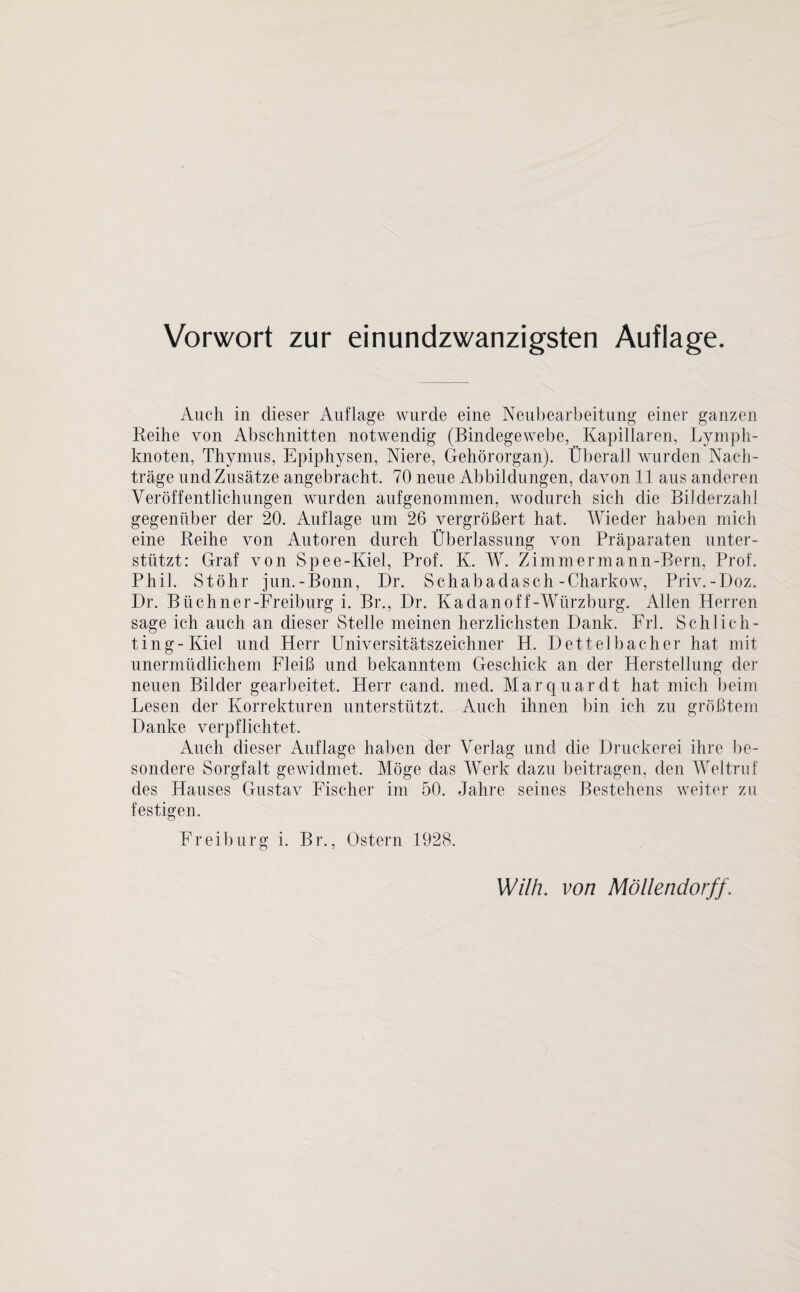 Vorwort zur einundzwanzigsten Auflage. Auch in dieser Auflage wurde eine Neubearbeitung einer ganzen Reihe von Abschnitten notwendig (Bindegewebe, Kapillaren, Lymph¬ knoten, Thymus, Epiphysen, Niere, Gehörorgan). Überall wurden Nach¬ träge und Zusätze angebracht. 70 neue Abbildungen, davon 11 aus anderen Veröffentlichungen wurden auf genommen, wodurch sich die Bilderzahl gegenüber der 20. Auflage um 26 vergrößert hat. Wieder haben mich eine Reihe von Autoren durch Überlassung von Präparaten unter¬ stützt: Graf von Spee-Kiel, Prof. K. W. Zimmermann-Bern, Prof. Phil. Stöhr jun.-Bonn, Dr. Schabadasch-Charkow, Priv.-Doz. Dr. Biichner-Freiburg i. Br., Dr. Kadanoff-Würzburg. Allen Herren sage ich auch an dieser Stelle meinen herzlichsten Dank. Frl. Schlich¬ tin g-Kiel und Herr Universitätszeichner H. Dettelbacher hat mit unermüdlichem Fleiß und bekanntem Geschick an der Herstellung der neuen Bilder gearbeitet. Herr cand. med. Marquardt hat mich beim Lesen der Korrekturen unterstützt. Auch ihnen bin ich zu größtem Danke verpflichtet. Auch dieser Auflage haben der Verlag und die Druckerei ihre be¬ sondere Sorgfalt gewidmet. Möge das Werk dazu beitragen, den Weltruf des Hauses Gustav Fischer im 50. Jahre seines Bestehens weiter zu festigen. Freiburg i. Br., Ostern 1928.