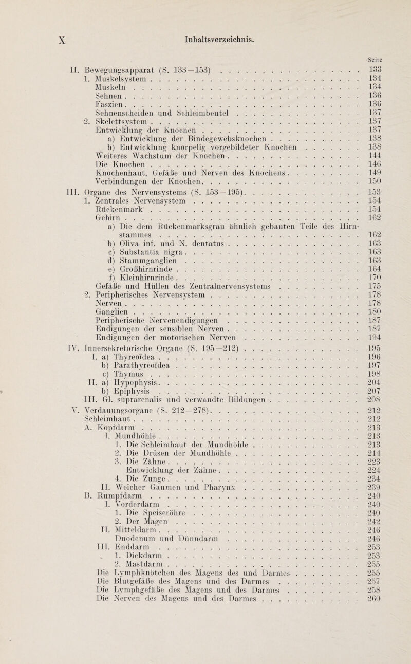 II. Bewegungsapparat (S. 133 — 153). 1. Muskelsystem. Muskeln. Sehnen . Faszien. Sehnenscheiden und Schleimbeutel. 2. Skelettsystem . .. Entwicklung der Knochen. a) Entwicklung der Bindegewebsknochen. b) Entwicklung knorpelig vorgebildeter Knochen. Weiteres Wachstum der Knochen... Die Knochen. Knochenhaut, Gefäße und Nerven des Knochens . .. Verbindungen der Knochen. III. Organe des Nervensystems (S. 153 — 195). 1. Zentrales Nervensystem. Rückenmark. Gehirn. a) Die dem Rückenmarksgrau ähnlich gebauten Teile des Hirn¬ stammes . b) Oliva inf. und N. dentatus. c) Substantia nigra. d) Stammganglien. e) Großhirnrinde. f) Kleinhirnrinde. Gefäße und Hüllen des Zentralnervensystems. 2. Peripherisches Nervensystem. Nerven. Ganglien. Peripherische Nervenendigungen. Endigungen der sensiblen Nerven. Endigungen der motorischen Nerven. IV. Innersekretorische Organe (S. 195 — 212). I. a) Thyreoidea. b) Parathyreoidea .. c) Thymus. II. a) Hypophysis. b) Epiphysis. III. Gl. suprarenalis und verwandte Bildungen. V. Verdauungsorgane (S. 212 — 278). Schleimhaut. A. Kopfdarm. I. Mundhöhle. 1. Die Schleimhaut der Mundhöhle. 2. Die Drüsen der Mundhöhle. 3. Die Zähne. Entwicklung der Zähne. 4. Die Zunge. II. Weicher Gaumen und Pharynx.. B. Rumpf dann. I. Vor der dar m. 1. Die Speiseröhre. 2. Der Magen. II. Mitteldarm. Duodenum und Dünndarm. III. Enddarm. 1. Dickdarm. 2. Mastdarm. Die Lymphknötchen des Magens des und Darmes. Die Blutgefäße des Magens und des Darmes. Die Lymphgefäße des Magens und des Darmes. Die Nerven des Magens und des Darmes. Seite 133 134 134 136 136 137 137 137 138 138 144 146 149 150 153 154 154 162 162 163 163 163 164 170 175 178 178 180 187 187 194 195 196 197 198 204 207 208 212 212 213 213 213 214 223 224 234 239 240 240 240 246 246 253 255 255 257 258 260