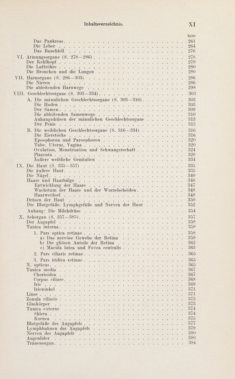 Seite Das Pankreas.261 Die Leber.264 Das Bauchfell.276 VI. Atmungsorgane (S. 278 — 286). 278 Der Kehlkopf.279 Die Luftröhre.280 Die Bronchen und die Lungen.280 VII. Harnorgane (S. 286 — 303). 286 Die Nieren.286 Die ableitenden Harnwege.298 VIII. Geschlechtsorgane (S. 303 — 334). 303 A. Die männlichen Geschlechtsorgane (S. 303 — 316). 303 Die Hoden . . . ,.303 Der Samen.309 Die ableitenden Samenwege.310 Anhangsdrüsen der männlichen Geschlechtsorgane.313 Der Penis.315 B. Die weiblichen Geschlechtsorgane (S. 316 — 334) . . . .. 316 Die Eierstöcke.316 Epoophoron und Paroophoron.320 Tube, Uterus, Vagina.320 Ovulation, Menstruation und Schwangerschaft.324 Plazenta.328 Äußere weibliche Genitalien.334 IX. Die Haut (S. 335-357). 335 Die äußere Haut.335 Die Nägel.340 Haare und Haarbälge.340 Entwicklung der Haare.347 Wachstum der Haare und der Wurzelscheiden.348 Haarwechsel.348 Drüsen der Haut.350 Die Blutgefäße, Lymphgefäße und Nerven der Haut.352 Anhang: Die Milchdrüse.354 X. Sehorgan (S. 357-385). 357 Der Augapfel.358 Tunica interna.. . . ..358 1. Pars optica retinae.358 a) Das nervöse Gewebe der Betina ..359 b) Die gliösen Anteile der Retina.362 c) Macula lutea und Fovea centralis.363 2. Pars ciliaris retinae.365 3. Pars iridica retinae . . . . ..365 N. opticus.365 Tunica media.367 Chorioiclea.367 Corpus ciliare.368 Iris.369 Iriswinkel.371 Linse.371 Zonula ciliaris.373 Glaskörper.373 Tunica externa.374 Sklera.374 Kornea.375 Blutgefäße des Augapfels. 377 Lymphbahnen des Augapfels.379 Nerven des Augapfels.380 Augenlider.380 Tränenorgan.384