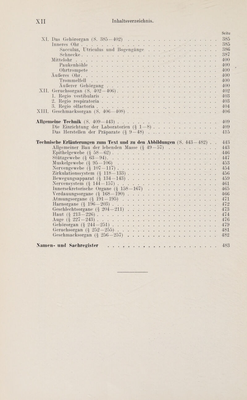 Seite XI. Das Gehörorgan (S. 385 — 402). 385 Inneres Ohr.385 Sacculus, Utriculus und Bogengänge.386 Schnecke.387 Mittelohr.400 Paukenhöhle . ..400 Ohrtrompete.400 Äußeres Ohr.400 Trommelfell.400 Äußerer Gehörgang.400 XII. Geruchsorgan (S. 402 — 406). 402 4. Regio vestibularis.403 2. Regio respiratoria.403 3. Regio olfactoria.404 XIII. Geschmacksorgan (S. 406 — 408). 406 Allgemeine Technik (S. 409 — 443). 409 Die Einrichtung der Laboratorien (§ 4 — 8).409 Das Herstellen der Präparate (§ 9 — 48). 415 Technische Erläuterungen zum Text und zu den Abbildungen (S. 443 — 482) . . 443 Allgemeiner Bau der lebenden Masse (§ 49 — 57). 443 Epithelgewebe (§ 58 — 62). 446 Stützgewebe (§ 63 — 94). 447 Muskelgewebe (§ 95 — 106). 453 Nervengewebe (§ 107 — 117). 454 Zirkulationssystem (§ 118 — 133). 456 Bewegungsapparat (§ 134 — 143). 459 Nervensystem (§ 144 — 157). 461 Innersekretorische Organe (§ 158 — 167). 465 Verdauungsorgane (§ 168 — 190). 466 Atmungsorgane (§ 191 — 195). 471 Harnorgane (§ 196 — 203). 472 Geschlechtsorgane (§ 204 — 211). 473 Haut (§ 213-226) 474 Auge (§ 227-243). 476 Gehörorgan (§ 244 — 251). 479 Geruchsorgan (§ 252 — 255). 481 Geschmacksorgan (§ 256 — 257) .. 482 Namen- und Sachregister 483