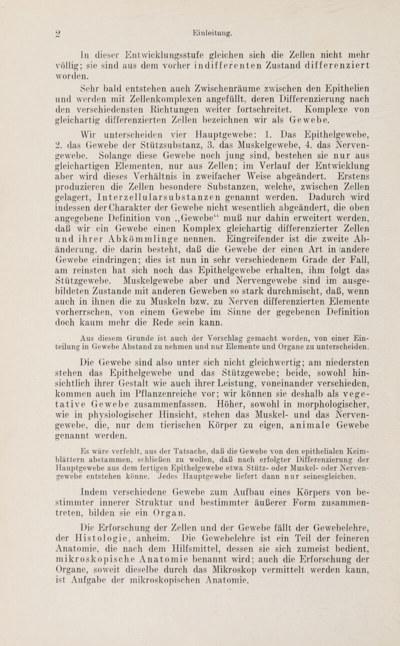 In dieser Entwicklungsstufe gleichen sich die Zellen nicht mehr völlig; sie sind aus dem vorher indifferenten Zustand differenziert worden. Sehr bald entstehen auch Zwischenräume zwischen den Epithelien und werden mit Zellenkomplexen angefüllt, deren Differenzierung nach den verschiedensten Richtungen weiter fortschreitet. Komplexe von gleichartig differenzierten Zellen bezeichnen wir als Gewebe. Wir unterscheiden vier Hauptgewebe: 1. Das Epithelgewebe, 2. das Gewebe der Stützsubstanz, 3. das Muskelgewebe, 4. das Nerven¬ gewebe. Solange diese Gewebe noch jung sind, bestehen sie nur aus gleichartigen Elementen, nur aus Zellen; im Verlauf der Entwicklung aber wrird dieses Verhältnis in zweifacher Weise abgeändert. Erstens produzieren die Zellen besondere Substanzen, welche, zwischen Zellen gelagert, Interzellularsubstanzen genannt werden. Dadurch wird indessen der Charakter der Gewebe nicht wesentlich abgeändert, die oben angegebene Definition von ,, Gewebe“ muß nur dahin erweitert werden, daß wir ein Gewebe einen Komplex gleichartig differenzierter Zellen und ihrer Abkömmlinge nennen. Eingreifender ist die zweite Ab¬ änderung, die darin besteht, daß die Gewebe der einen Art in (andere Gewebe eindringen; dies ist nun in sehr verschiedenem Grade der Fall, am reinsten hat sich noch das Epithelgewebe erhalten, ihm folgt das Stützgewebe. Muskelgewebe aber und Nervengewebe sind im ausge¬ bildeten Zustande mit anderen Geweben so stark durchmischt, daß, wenn auch in ihnen die zu Muskeln bzw. zu Nerven differenzierten Elemente vorherrschen, von einem Gewebe im Sinne der gegebenen Definition doch kaum mehr die Rede sein kann. Aus diesem Grunde ist auch der Vorschlag gemacht worden, von einer Ein¬ teilung in Gewebe Abstand zu nehmen und nur Elemente und Organe zu unterscheiden. Die Gewebe sind also unter sich nicht gleichwertig; am niedersten stehen das Epithelgewebe und das Stützgewebe; beide, sowohl hin¬ sichtlich ihrer Gestalt wie auch ihrer Leistung, voneinander verschieden, kommen auch im Pflanzenreiche vor; wir können sie deshalb als vege¬ tative Gewebe zusammenfassen. Höher, sowohl in morphologischer, wie in physiologischer Hinsicht, stehen das Muskel- und das Nerven¬ gewebe, die, nur dem tierischen Körper zu eigen, animale Gewebe genannt werden. Es wäre verfehlt, aus der Tatsache, daß die Gewebe von den epithelialen Keim¬ blättern abstammen, schließen zu wollen, daß nach erfolgter Differenzierung der Hauptgewebe aus dem fertigen Epithelgewebe etwa Stütz- oder Muskel- oder Nerven¬ gewebe entstehen könne. Jedes Hauptgewebe liefert dann nur seinesgleichen. Indem verschiedene Gewebe zum Aufbau eines Körpers von be¬ stimmter innerer Struktur und bestimmter äußerer Form zusammen¬ treten, bilden sie ein Organ. Die Erforschung der Zellen und der Gewebe fällt der Gewebelehre, der Histologie, anheim. Die Gewebelehre ist ein Teil der feineren Anatomie, die nach dem Hilfsmittel, dessen sie sich zumeist bedient, mikroskopische Anatomie benannt wird; auch die Erforschung der Organe, soweit dieselbe durch das Mikroskop vermittelt werden kann, ist Aufgabe der mikroskopischen Anatomie.