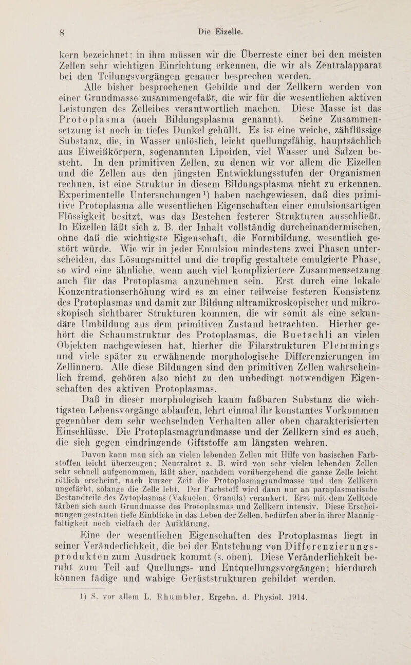 kern bezeichnet; in ihm müssen wir die Überreste einer bei den meisten Zellen sehr wichtigen Einrichtung erkennen, die wir als Zentralapparat bei den Teilungsvorgängen genauer besprechen werden. Alle bisher besprochenen Gebilde und der Zellkern werden von einer Grundmasse zusammengefaßt, die wir für die wesentlichen aktiven Leistungen des Zelleibes verantwortlich machen. Diese Masse ist das Protoplasma (auch Bildungsplasma genannt). Seine Zusammen¬ setzung ist noch in tiefes Dunkel gehüllt. Es ist eine weiche, zähflüssige Substanz, die, in Wasser unlöslich, leicht quellungsfähig, hauptsächlich aus Eiweißkörpern, sogenannten Lipoiden, viel Wasser und Salzen be¬ steht. In den primitiven Zellen, zu denen wir vor allem die Eizellen und die Zellen aus den jüngsten Entwicklungsstufen der Organismen rechnen, ist eine Struktur in diesem Bildungsplasma nicht zu erkennen. Experimentelle Untersuchungen1) haben nachgewiesen, daß dies primi¬ tive Protoplasma alle wesentlichen Eigenschaften einer emulsionsartigen Flüssigkeit besitzt, was das Bestehen festerer Strukturen ausschließt. In Eizellen läßt sich z. B. der Inhalt vollständig durcheinandermischen, ohne daß die wichtigste Eigenschaft, die Formbildung, wesentlich ge¬ stört würde. Wie wir in jeder Emulsion mindestens zwei Phasen unter¬ scheiden, das Lösungsmittel und die tropfig gestaltete emulgierte Phase, so wird eine ähnliche, wenn auch viel kompliziertere Zusammensetzung auch für das Protoplasma anzunehmen sein. Erst durch eine lokale Konzentrationserhöhung wird es zu einer teilweise festeren Konsistenz des Protoplasmas und damit zur Bildung ultramikroskopischer und mikro¬ skopisch sichtbarer Strukturen kommen, die wir somit als eine sekun¬ däre Umbildung aus dem primitiven Zustand betrachten. Hierher ge¬ hört die Schaumstruktur des Protoplasmas, die Buetschli an vielen Objekten nachgewiesen hat, hierher die Filarstrukturen Flemmings und viele später zu erwähnende morphologische Differenzierungen im Zellinnern. Alle diese Bildungen sind den primitiven Zellen wahrschein¬ lich fremd, gehören also nicht zu den unbedingt notwendigen Eigen¬ schaften des aktiven Protoplasmas. Daß in dieser morphologisch kaum faßbaren Substanz die wich¬ tigsten Lebens Vorgänge ablaufen, lehrt einmal ihr konstantes Vorkommen gegenüber dem sehr wechselnden Verhalten aller oben charakterisierten Einschlüsse. Die Protoplasmagrundmasse und der Zellkern sind es auch, die sich gegen eindringende Giftstoffe am längsten wehren. Davon kann man sich an vielen lebenden Zellen mit Hilfe von basischen Farb¬ stoffen leicht überzeugen; Neutralrot z. B. wird von sehr vielen lebenden Zellen sehr schnell aufgenommen, läßt aber, nachdem vorübergehend die ganze Zelle leicht rötlich erscheint, nach kurzer Zeit die Protoplasmagrundmasse und den Zellkern ungefärbt, solange die Zelle lebt. Der Farbstoff wird dann nur an paraplasmatische Bestandteile des Zytoplasmas (Vakuolen. Granula) verankert. Erst mit dem Zelltode färben sich auch Grundmasse des Protoplasmas und Zellkern intensiv. Diese Erschei¬ nungen gestatten tiefe Einblicke in das Leben der Zellen, bedürfen aber in ihrer Mannig¬ faltigkeit noch vielfach der Aufklärung. Eine der wesentlichen Eigenschaften des Protoplasmas liegt in seiner Veränderlichkeit, die bei der Entstehung von Differenzierungs¬ produkten zum Ausdruck kommt (s. oben). Diese Veränderlichkeit be¬ ruht zum Teil auf Quellungs- und Entquellungsvorgängen; hierdurch können fädige und wabige Gerüststrukturen gebildet werden. 1) S. vor allem L. Rh um hier, Ergehn, d. Physiol. 1914.