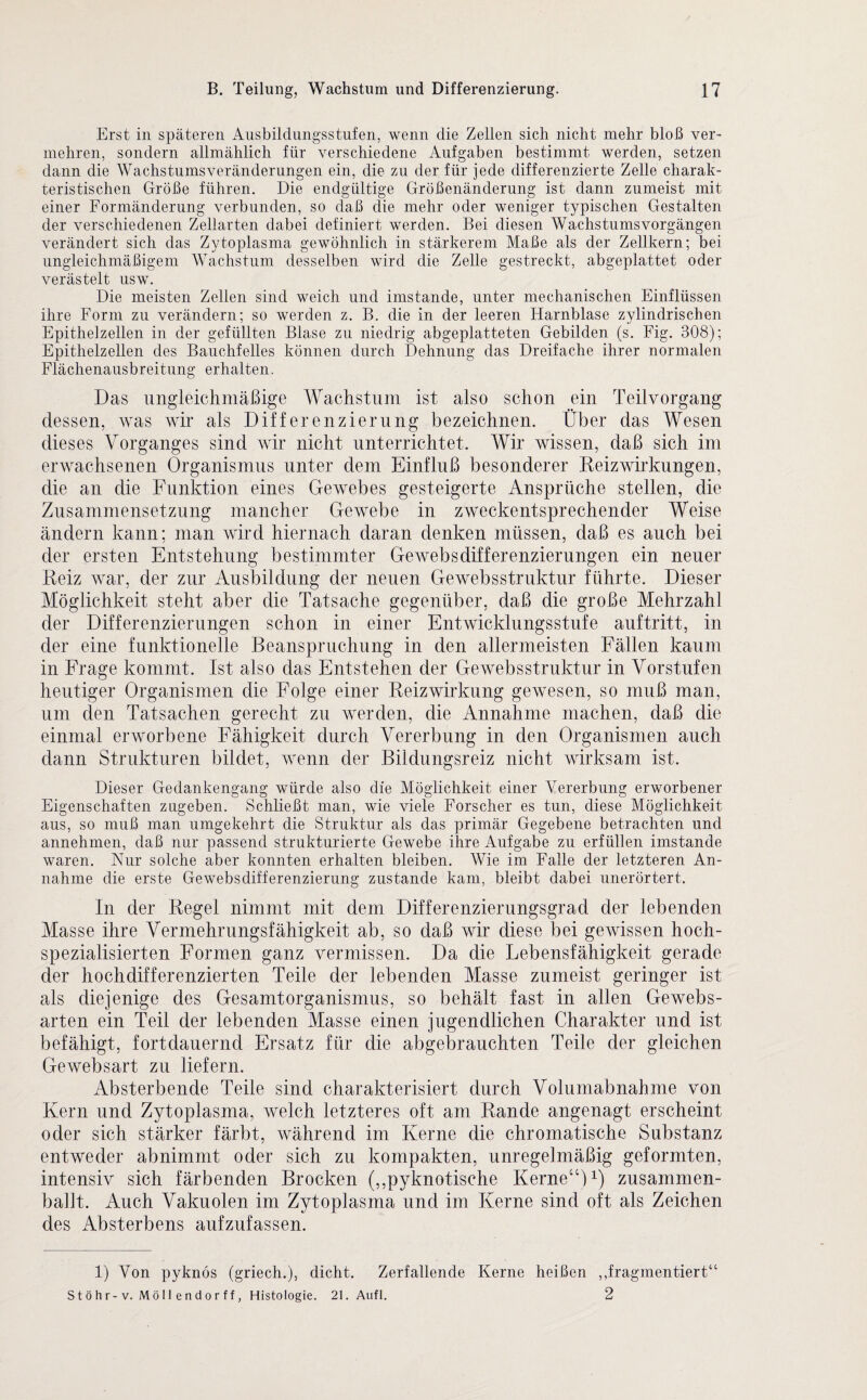 Erst in späteren Ausbildungsstufen, wenn die Zellen sich nicht mehr bloß ver¬ mehren, sondern allmählich für verschiedene Aufgaben bestimmt werden, setzen dann die Wachstumsveränderungen ein, die zu der für jede differenzierte Zelle charak¬ teristischen Größe führen. Die endgültige Größenänderung ist dann zumeist mit einer Formänderung verbunden, so daß die mehr oder weniger typischen Gestalten der verschiedenen Zellarten dabei definiert werden. Bei diesen Wachstums Vorgängen verändert sich das Zytoplasma gewöhnlich in stärkerem Maße als der Zellkern; bei ungleichmäßigem Wachstum desselben wird die Zelle gestreckt, abgeplattet oder verästelt usw. Die meisten Zellen sind weich und imstande, unter mechanischen Einflüssen ihre Form zu verändern; so werden z. B. die in der leeren Harnblase zylindrischen Epithelzellen in der gefüllten Blase zu niedrig abgeplatteten Gebilden (s. Fig. 308); Epithelzellen des Bauchfelles können durch Dehnung das Dreifache ihrer normalen Flächenausbreitung erhalten. Das ungleichmäßige Wachstum ist also schon ein Teilvorgang dessen, was wir als Differenzierung bezeichnen. Über das Wesen dieses Vorganges sind wir nicht unterrichtet. Wir wissen, daß sich im erwachsenen Organismus unter dem Einfluß besonderer Reizwirkungen, die an die Funktion eines Gewebes gesteigerte Ansprüche stellen, die Zusammensetzung mancher Gewebe in zweckentsprechender Weise ändern kann; man wird hiernach daran denken müssen, daß es auch bei der ersten Entstehung bestimmter Gewebsdifferenzierungen ein neuer Reiz war, der zur Ausbildung der neuen Gewebsstruktur führte. Dieser Möglichkeit steht aber die Tatsache gegenüber, daß die große Mehrzahl der Differenzierungen schon in einer Entwicklungsstufe auftritt, in der eine funktionelle Beanspruchung in den allermeisten Fällen kaum in Frage kommt. Ist also das Entstehen der Gewebsstruktur in Vorstufen heutiger Organismen die Folge einer Reizwirkung gewesen, so muß man, um den Tatsachen gerecht zu werden, die Annahme machen, daß die einmal erworbene Fähigkeit durch Vererbung in den Organismen auch dann Strukturen bildet, wenn der Bildungsreiz nicht wirksam ist. Dieser Gedankengang würde also die Möglichkeit einer Vererbung erworbener Eigenschaften zugeben. Schließt man, wie viele Forscher es tun, diese Möglichkeit aus, so muß man umgekehrt die Struktur als das primär Gegebene betrachten und annehmen, daß nur passend strukturierte Gewebe ihre Aufgabe zu erfüllen imstande waren. Nur solche aber konnten erhalten bleiben. Wie im Falle der letzteren An¬ nahme die erste Gewebsdifferenzierung zustande kam, bleibt dabei unerörtert. In der Regel nimmt mit dem Differenzierungsgrad der lebenden Masse ihre Vermehrungsfähigkeit ab, so daß wir diese bei gewissen hoch¬ spezialisierten Formen ganz vermissen. Da die Lebensfähigkeit gerade der hochdifferenzierten Teile der lebenden Masse zumeist geringer ist als diejenige des Gesamtorganismus, so behält fast in allen Gewebs- arten ein Teil der lebenden Masse einen jugendlichen Charakter und ist befähigt, fortdauernd Ersatz für die abgebrauchten Teile der gleichen Gewebsart zu liefern. Absterbende Teile sind charakterisiert durch Volumabnahme von Kern und Zytoplasma, welch letzteres oft am Rande angenagt erscheint oder sich stärker färbt, während im Kerne die chromatische Substanz entweder abnimmt oder sich zu kompakten, unregelmäßig geformten, intensiv sich färbenden Brocken (,,pyknotische Kerne“)1) zusammen¬ ballt. Auch Vakuolen im Zytoplasma und im Kerne sind oft als Zeichen des Absterbens aufzufassen. 1) Von pyknos (griech.), dicht. Zerfallende Kerne heißen ,fragmentiert“ S t ö h r-v. Mö 11 e n d o r f f, Histologie. 21. Aufl. 2
