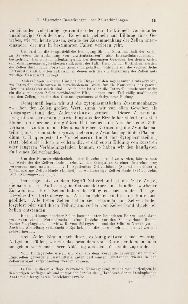 voneinander vollständig getrennte oder gar funktionell voneinander unabhängige Gebilde sind. Es gehört vielmehr zur Bildung eines Ge¬ webes, wie wir heute wissen, gerade der Zusammenhang der Zellen unter¬ einander, der nur in bestimmten Fällen verloren geht. Oft wird als die hauptsächliche Bedingung für den Zusammenhalt der Zellen zu Geweben die Ausbildung von ,,Kittsubstanzen“, also Interzellularsubstanzen, betrachtet. Das ist aber offenbar gerade bei denjenigen Geweben, bei denen Zellen sehr dicht aneinandergeschlossen sind, nicht der Fall. Hier, bei den Epithelien, werden die Zellen durch feine Fortsätze aneinandergehalten, während wir die vermeintliche Kittsubstanz als Spalten auffassen, in denen sich der zur Ernährung der Zellen not¬ wendige Gewebssaft bewegt. Anders liegen in dieser Hinsicht die Dinge bei den sogenannten Stützgeweben, wo Interzellularsubstanzen in verschiedenem Grade für die Konsistenz des ganzen Gewebes charakteristisch sind. Auch hier ist aber die Interzellularsubstanz nicht ein die zugehörigen Zellen verbindender Kitt, sondern, zum Teil völlig unabhängig von den Zellen, eine für den Gesamtorganismus wichtige neue Bildung. Demgemäß legen wir auf die zytoplasmatischen Zusammenhänge zwischen den Zellen großen Wert, zumal wir von allen Geweben als x\usgangszustand den Zellen verband kennen. Dieser Zusammen¬ hang ist von der ersten Entwicklung aus der Eizelle her ableitbar; dabei können im einzelnen die größten Unterschiede im Aussehen eines Zell¬ verbandes Vorkommen. Bleibt nach einer Kernteilung die Zytoplasma¬ teilung aus, so entstehen große, vielkernige Zytoplasmagebilde (Plasmo¬ dium, z. B. quergestreifte Muskelfasern); findet eine Zytoplasmateilung statt, bleibt sie jedoch unvollständig, so daß es zur Bildung von kürzeren oder längeren Verbindungsfäden kommt, so haben wir den häufigsten Fall eines Zellverbandes. Um den Formverschiedenheiten der Gewebe gerecht zu werden, könnte man die Weite der die Zellverbände durchsetzenden Saftspalten zu einer Untereinteilung verwenden und unterscheiden: 1. Spaltenlose Zellverbände (Skelettmuskelfasern), 2. feinspaltige Zellverbände (Epithel), 3. weitmaschige Zellverbände (Stützgewebe, Glia, Nervengewebe [ ? ]). Der Gegensatz zu dem Begriff Zellverband ist die freie Zelle, die nach unserer Auffassung im Metazoenkörper ein sekundär erworbener Zustand ist. Freie Zellen haben die Fähigkeit, sich in den flüssigen Gewebesäften fortzubewegen. Am deutlichsten sind sie im Blute aus¬ gebildet. Alle freien Zellen haben sich sekundär aus Zellverbänden losgelöst oder sind durch Teilung aus vorher vom Zellverband abgelösten Zellen entstanden. Eine Loslösung einzelner Zellen kommt unter besonderen Beizen auch dann vor, wenn wir im Normalszustand eines Gewebes nur den Zellenverband finden. Solche Vorgänge kennen wir z. B. vom Stützgewebe und der Glia im Nervensystem. Auch die Abstoßung verbrauchter Epithelzellen, die dann durch neue ersetzt werden, gehört hierher. Freie Zellen können nach ihrer Loslösung entweder noch wichtige Aufgaben erfüllen, wie wir das besonders vom Blute her kennen, oder sie gehen rasch nach ihrer Ablösung aus dem Verbände zugrunde. Vom Bindegewebe wissen wir, daß aus dem Verbände herausgelöste und zu Rundzellen gewordene Bestandteile unter bestimmten Umständen wieder in den Zellenverband aufgenommen werden können. 1) Die in dieser Auflage verwandte Namengebung weicht von derjenigen in den vorigen Auflagen ab und entspricht der für das „Handbuch der mikroskopischen Anatomie“ festgelegten Bezeichnungsweise. 2*