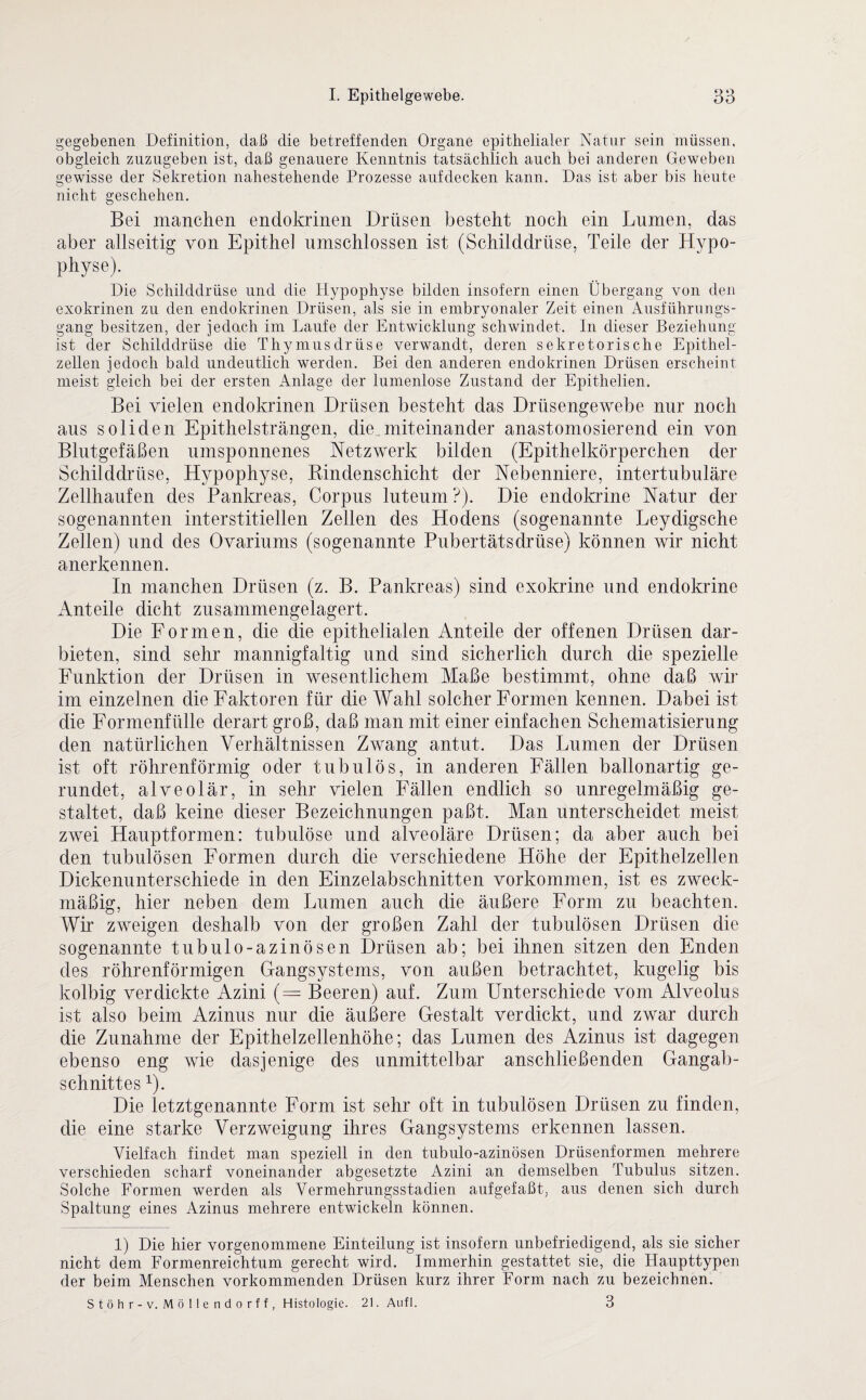 gegebenen Definition, daß die betreffenden Organe epithelialer Natur sein müssen, obgleich zuzugeben ist, daß genauere Kenntnis tatsächlich auch bei anderen Geweben gewisse der Sekretion nahestehende Prozesse aufdecken kann. Das ist aber bis heute nicht geschehen. Bei manchen endokrinen Drüsen besteht noch ein Lumen, das aber allseitig von Epithel umschlossen ist (Schilddrüse, Teile der Hypo- physe). Die Schilddrüse und die Hypophyse bilden insofern einen Übergang von den exokrinen zu den endokrinen Drüsen, als sie in embryonaler Zeit einen Ausführungs¬ gang besitzen, der je dach im Laufe der Entwicklung schwindet. In dieser Beziehung ist der Schilddrüse die Thymusdrüse verwandt, deren sekretorische Epithel¬ zellen jedoch bald undeutlich werden. Bei den anderen endokrinen Drüsen erscheint meist gleich bei der ersten Anlage der lumenlose Zustand der Epithelien. Bei vielen endokrinen Drüsen besteht das Drüsengewebe nur noch aus soliden Epithelsträngen, die.miteinander anastomosierend ein von Blutgefäßen umsponnenes Netzwerk bilden (Epithelkörperchen der Schilddrüse, Hypophyse, Kindenschicht der Nebenniere, intertubuläre Zellhaufen des Pankreas, Corpus luteum ?). Die endokrine Natur der sogenannten interstitiellen Zellen des Hodens (sogenannte Leydigsche Zellen) und des Ovarinms (sogenannte Pubertätsdrüse) können wir nicht anerkennen. In manchen Drüsen (z. B. Pankreas) sind exokrine und endokrine Anteile dicht zusammengelagert. Die Formen, die die epithelialen Anteile der offenen Drüsen dar¬ bieten, sind sehr mannigfaltig und sind sicherlich durch die spezielle Funktion der Drüsen in wesentlichem Maße bestimmt, ohne daß wir im einzelnen die Faktoren für die Wahl solcher Formen kennen. Dabei ist die Formenfülle derart groß, daß man mit einer einfachen Schematisierung den natürlichen Verhältnissen Zwang antut. Das Lumen der Drüsen ist oft röhrenförmig oder tubulös, in anderen Fällen ballonartig ge¬ rundet, alveolär, in sehr vielen Fällen endlich so unregelmäßig ge¬ staltet, daß keine dieser Bezeichnungen paßt. Man unterscheidet meist zwei Hauptformen: tubulöse und alveoläre Drüsen; da aber auch bei den tubulösen Formen durch die verschiedene Höhe der Epithelzellen Dickenunterschiede in den Einzelabschnitten Vorkommen, ist es zweck¬ mäßig, hier neben dem Lumen auch die äußere Form zu beachten. Wir zweigen deshalb von der großen Zahl der tubulösen Drüsen die sogenannte tubulo-azinösen Drüsen ab; bei ihnen sitzen den Enden des röhrenförmigen Gangsystems, von außen betrachtet, kugelig bis kolbig verdickte Azini (= Beeren) auf. Zum Unterschiede vom Alveolus ist also beim Azinus nur die äußere Gestalt verdickt, und zwar durch die Zunahme der Epithelzellenhöhe; das Lumen des Azinus ist dagegen ebenso eng wie dasjenige des unmittelbar anschließenden Gangab¬ schnittes 1). Die letztgenannte Form ist sehr oft in tubulösen Drüsen zu finden, die eine starke Verzweigung ihres Gangsystems erkennen lassen. Vielfach findet man speziell in den tubulo-azinösen Drüsenformen mehrere verschieden scharf voneinander abgesetzte Azini an demselben Tubulus sitzen. Solche Formen werden als Vermehrungsstadien aufgefaßt, aus denen sich durch Spaltung eines Azinus mehrere entwickeln können. 1) Die hier vorgenommene Einteilung ist insofern unbefriedigend, als sie sicher nicht dem Formenreichtum gerecht wird. Immerhin gestattet sie, die Haupttypen der beim Menschen vorkommenden Drüsen kurz ihrer Form nach zu bezeichnen. Stöhr-v. Möllendorff, Histologie. 21. Aufl. 3