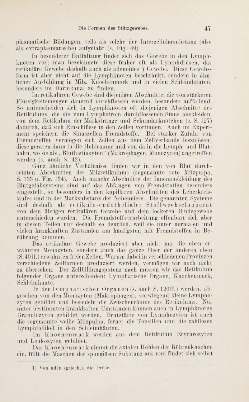 plasmatische Bildungen, teils als solche der Interzellularsubstanz (also als extraplasmatische) auf gef aßt (s. Fig. 49). In besonderer Entfaltung findet sich das Gewebe in den Lymph¬ knoten vor; man bezeichnete diese früher oft als Lymphdrüsen, das retikuläre Gewebe deshalb auch als adenoides1) Gewebe. Diese Gewebs- form ist aber nicht auf die Lymphknoten beschränkt, sondern in ähn¬ licher Ausbildung in Milz, Knochenmark und in vielen Schleimhäuten, besonders im Darmkanal zu finden. Im retikulären Gewebe sind diejenigen Abschnitte, die von stärkeren Flüssigkeitsmengen dauernd durchflossen werden, besonders auffallend. So unterscheiden sich in Lymphknoten oft diejenigen Abschnitte des Retikulums, die die vom Lymphstrom durchflossenen Sinus auskleiden, von dem Retikulum der Markstränge und Sekundärknötchen (s. S. 127) dadurch, daß sich Einschlüsse in den Zellen vorfinden. Auch im Experi¬ ment speichern die Sinuszellen Fremdstoffe. Bei starker Zufuhr von Fremdstoffen vermögen sich Zellen aus dem Zellverbande loszulösen; diese geraten dann in die Hohlräume und von da in die Lymph- und Blut¬ bahn, wo sie als „Bluthistiozyten“ (Makrophagen, Monozyten) angetroffen werden (s. auch S. 42). Ganz ähnliche Verhältnisse finden wir in den von Blut durch¬ setzten Abschnitten des Milzretikulums (sogenannte rote Milzpulpa, S. 133 u. Fig. 134). Auch manche Abschnitte der Innenauskleidung des Blutgefäßsystems sind auf das Abfangen von Fremdstoffen besonders eingestellt, so besonders in den kapillaren Abschnitten des Leberkreis¬ laufes und in der Marksubstanz der Nebenniere. Die genannten Systeme sind deshalb als retikulo-endothelialer Stoffwechselapparat von dem übrigen retikulären Gewebe und dem lockeren Bindegewebe unterschieden worden. Die Fremdstoffverarbeitung offenbart sich aber in diesen Teilen nur deshalb so deutlich, weil sie unter normalen und vielen krankhaften Zuständen am häufigsten mit Fremdstoffen in Be¬ rührung kommen. Das retikuläre Gewebe produziert aber nicht nur die oben er¬ wähnten Monozyten, sondern auch das ganze Heer der anderen oben (S. 40 ff.) erwähnten freien Zellen. Warum dabei in verschiedenen Provinzen verschiedene Zellformen produziert werden, vermögen wir noch nicht zu übersehen. Der Zellbildungspotenz nach müssen wir das Retikulum folgender Organe unterscheiden: Lymphatische Organe, Knochenmark, Schleimhäute. In den lymphatischen Organen (s. auch S. 120ff.) werden, ab¬ gesehen von den Monozyten (Makrophagen), vorwiegend kleine Lympho¬ zyten gebildet und besiedeln die Zwischenräume des Retikulums. Nur unter bestimmten krankhaften Umständen können auch in Lymphknoten Granulozyten gebildet werden. Brutstätte von Lymphozyten ist auch die sogenannte weiße Milzpulpa, ferner die Tonsillen und die zahllosen Lymphfollikel in den Schleimhäuten. Im Knochenmark werden aus dem Retikulum Erythrozyten und Leukozyten gebildet. Das Knochenmark nimmt die axialen Höhlen der Röhrenknochen ein, füllt die Maschen der spongiösen Substanz aus und findet sich selbst 1) Von aden (griech.), die Drüse.
