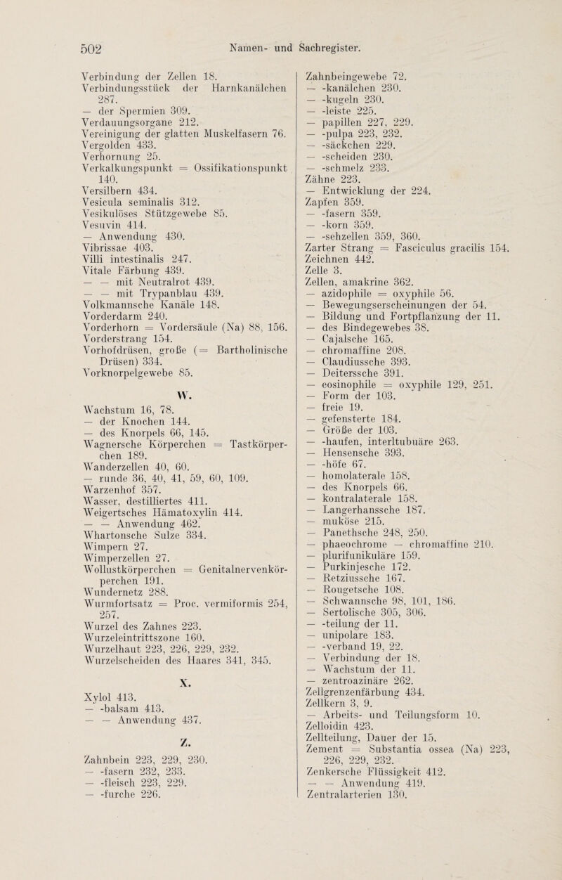 Verbindung der Zellen 18. Verbindungsstück der Harnkanälchen 287. — der Spermien 309. Verdauungsorgane 212. Vereinigung der glatten Muskelfasern 76. Vergolden 433. Verhornung 25. Verkalkungspunkt = Ossifikationspunkt 140. Versilbern 434. Vesicula seminalis 312. Vesikulöses Stützgewebe 85. Vesuvin 414. — Anwendung 430. Vibrissae 403. Villi intestinalis 247. Vitale Färbung 439. — — mit Neutralrot 439. — — mit Trypanblau 439. Volkmanns che Kanäle 148. Vor der dar m 240. Vorderhorn = Vordersäule (Na) 88, 156. Vorderstrang 154. Vorhofdrüsen, große (= Bartholinische Drüsen) 334. Vorknorpelgewebe 85. W. Wachstum 16, 78. — der Knochen 144. — des Knorpels 66, 145. Wagnersche Körperchen = Tastkörper¬ chen 189. Wanderzellen 40, 60. — runde 36, 40, 41, 59, 60, 109. Warzenhof 357. Wasser, destilliertes 411. Weigertsches Hämatoxylin 414. — — Anwendung 462. Whartonsche Sülze 334. Wimpern 27. Wimperzellen 27. Wollustkörperchen = Genitalnervenkör- perchen 191. Wundernetz 288. Wurmfortsatz = Proc. vermiformis 254, 257. Wurzel des Zahnes 223. Wurzeleintrittszone 160. Wurzelhaut 223, 226, 229, 232. Wurzelscheiden des Haares 341, 345. X. Xylol 413. — -balsam 413. — — Anwendung 437. Z. Zahnbein 223, 229, 230. — -fasern 232, 233. — -fleisch 223, 229. — -furche 226. Zahnbeingewebe 72. — -kanälchen 230. — -kugeln 230. — -leiste 225. — papillen 227, 229. — -pulpa 223, 232, — -Säckchen 229. — -scheiden 230. — -Schmelz 233. Zähne 223. — Entwicklung der 224. Zapfen 359. — -fasern 359. — -körn 359. — -sehzellen 359, 360. Zarter Strang = Fasciculus gracilis 154. Zeichnen 442. Zelle 3. Zellen, amakrine 362. — azidophile = oxyphile 56. — Bewegungserscheinungen der 54. — Bildung und Fortpflanzung der 11. — des Bindegewebes 38. — Cajalsche 165. — chromaffine 208. — Claudiussche 393. — Deiterssche 391. — eosinophile = oxyphile 129, 251. — Form der 103. — freie 19. — gefensterte 184. — Größe der 103. — -häufen, interltubuäre 263. — Hensensche 393. — -höfe 67. — homolaterale 158. — des Knorpels 66. — kontralaterale 158. — Langerhanssche 187. — muköse 215. — Panethsche 248, 250. — phaeochrome — chromaffine 210. — plurifunikuläre 159. — Purkinjes che 172. — Retziussche 167. — Rougetsche 108. — Schwannsche 98, 101, 186. — Sertolisclie 305, 306. — -teilung der 11. — unipolare 183. — -verband 19, 22. — Verbindung der 18. — Wachstum der 11. — zentroazinäre 262. Zellgrenzenfärbung 434. Zellkern 3, 9. — Arbeits- und Teilungsform 10. Zelloidin 423. Zellteilung, Dauer der 15. Zement = Substantia ossea (Na) 223, 226, 229, 232. Zenkersche Flüssigkeit 412. — — Anwendung 419. Zentralarterien 130.