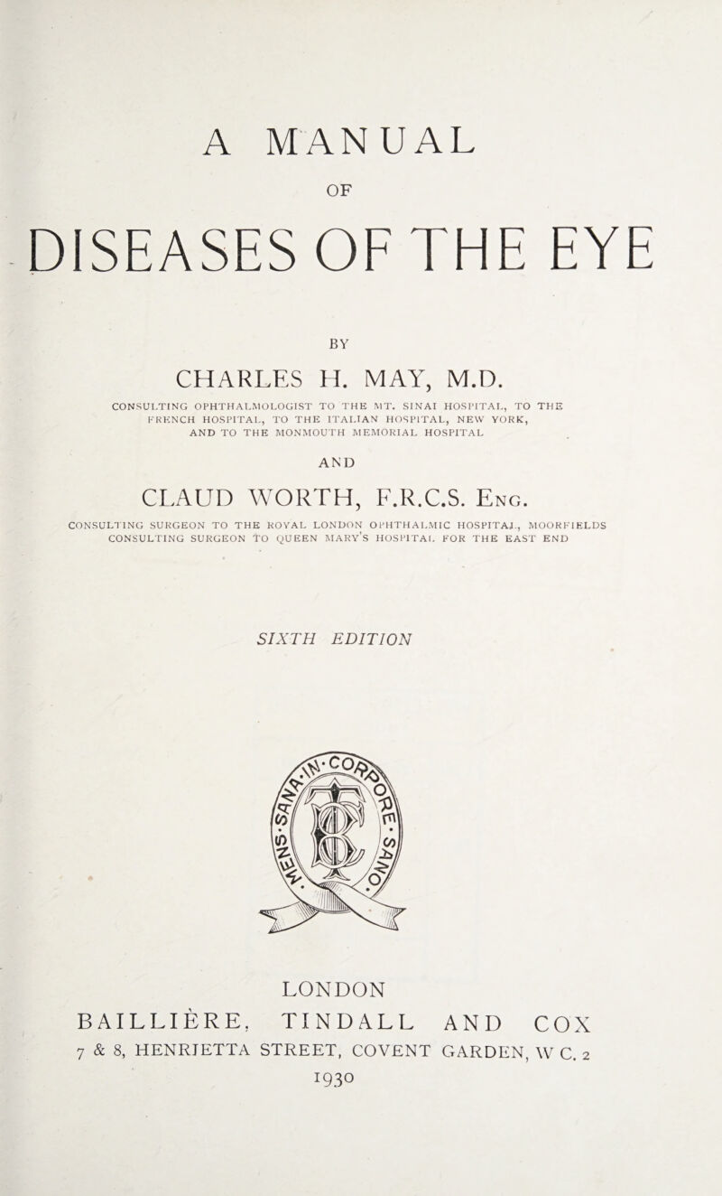 OF DISEASES OF THE EYE BY CHARLES H. MAY, M.D. CONSULTING OPHTHALMOLOGIST TO THE MT. SINAI HOSPITAL, TO THE FRENCH HOSPITAL, TO THE ITALIAN HOSPITAL, NEW YORK, AND TO THE MONMOUTH MEMORIAL HOSPITAL AND CLAUD WORTH, F.R.C.S. Eng. CONSULTING SURGEON TO THE ROYAL LONDON OPHTHALMIC HOSPITAL, MOORFIELDS CONSULTING SURGEON TO QUEEN MARYS HOSPITAL FOR THE EAST END SIXTH EDITION LONDON BAILLIERE, TINDALL AND COX 7 & 8, HENRIETTA STREET, COVENT GARDEN, W C. 2 1930