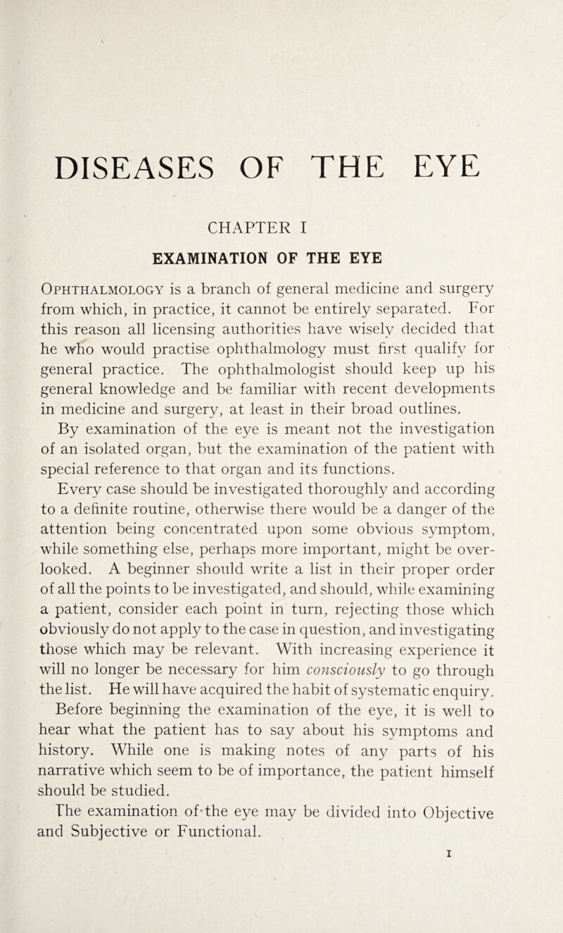 DISEASES OF THE EYE CHAPTER I EXAMINATION OF THE EYE Ophthalmology is a branch of general medicine and surgery from which, in practice, it cannot be entirely separated. For this reason all licensing authorities have wisely decided that he who would practise ophthalmology must first qualify for general practice. The ophthalmologist should keep up his general knowledge and be familiar with recent developments in medicine and surgery, at least in their broad outlines. By examination of the eye is meant not the investigation of an isolated organ, but the examination of the patient with special reference to that organ and its functions. Every case should be investigated thoroughly and according to a definite routine, otherwise there would be a danger of the attention being concentrated upon some obvious symptom, while something else, perhaps more important, might be over¬ looked. A beginner should write a list in their proper order of all the points to be investigated, and should, while examining a patient, consider each point in turn, rejecting those which obviously do not apply to the case in question, and investigating those which may be relevant. With increasing experience it will no longer be necessary for him consciously to go through the list. He will have acquired the habit of systematic enquiry. Before beginning the examination of the eye, it is well to hear what the patient has to say about his symptoms and history. While one is making notes of any parts of his narrative which seem to be of importance, the patient himself should be studied. The examination of The eye may be divided into Objective and Subjective or Functional.