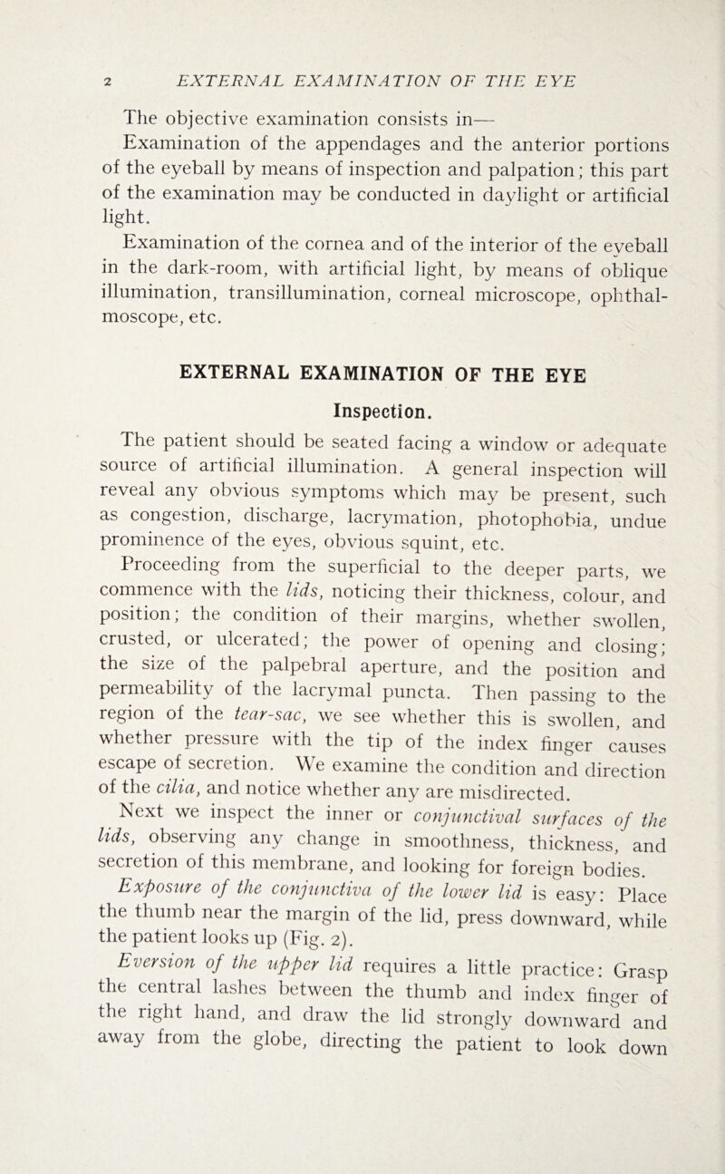 The objective examination consists in— Examination of the appendages and the anterior portions of the eyeball by means of inspection and palpation; this part of the examination may be conducted in daylight or artificial light. Examination of the cornea and of the interior of the eyeball in the dark-room, with artificial light, by means of oblique illumination, transillumination, corneal microscope, ophthal¬ moscope, etc. EXTERNAL EXAMINATION OF THE EYE Inspection. Die patient should be seated facing a window or adequate source of artificial illumination. A general inspection will reveal any obvious symptoms which may be present, such as congestion, discharge, lacrymation, photophobia, undue prominence of the eyes, obvious squint, etc. Proceeding from the superficial to the deeper parts, we commence with the lids, noticing their thickness, colour/and position, the condition of their margins, whether swollen crusted, or ulcerated; the power of opening and closing; the size of the palpebral aperture, and the position and permeability of the lacrymal puncta. Then passing to the region of the tear-sac, we see whether this is swollen, and whether pressure with the tip of the index finger causes escape of secretion. We examine the condition and direction of the cilia, and notice whether any are misdirected. _ Next we inspect the inner or conjunctival surfaces of the Hdsy observing any change in smoothness, thickness, and secretion of this membrane, and looking for foreign bodies Exposure of the conjunctiva of the lower lid is easy: Place the thumb near the margin of the lid, press downward, while the patient looks up (Fig. 2). Eversion of the tipper lid requires a little practice: Grasp the central lashes between the thumb and index finger of the right hand, and draw the lid strongly downward and away from the globe, directing the patient to look down