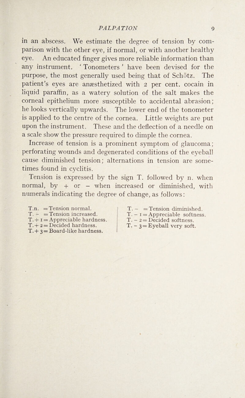 in an abscess. We estimate the degree of tension by com¬ parison with the other eye, if normal, or with another healthy eye. An educated finger gives more reliable information than any instrument. ' Tonometers ’ have been devised for the purpose, the most generally used being that of Schotz. The patient's eyes are anaesthetized with 2 per cent, cocain in liquid paraffin, as a watery solution of the salt makes the corneal epithelium more susceptible to accidental abrasion; he looks vertically upwards. The lower end of the tonometer is applied to the centre of the cornea. Little weights are put upon the instrument. These and the deflection of a needle on a scale show the pressure required to dimple the cornea. Increase of tension is a prominent symptom of glaucoma; perforating wounds and degenerated conditions of the eyeball cause diminished tension; alternations in tension are some¬ times found in cyclitis. Tension is expressed by the sign T. followed by n. when normal, by + or - when increased or diminished, with numerals indicating the degree of change, as follows: T.n. = Tension normal. T. r- — Tension increased. T.-i-i = Appreciable hardness. T. + 2 = Decided hardness. T. + 3 = Board-like hardness. T. - = Tension diminished. T. — 1 = Appreciable softness. T. - 2 = Decided softness. T. - 3 = Eyeball very soft.