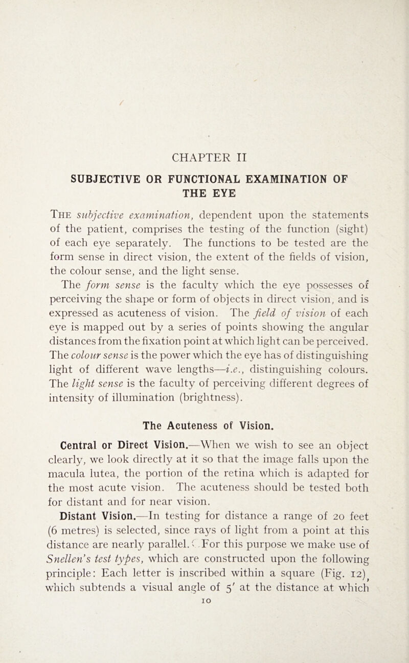 CHAPTER II SUBJECTIVE OR FUNCTIONAL EXAMINATION OF THE EYE The subjective examination, dependent upon the statements of the patient, comprises the testing of the function (sight) of each eye separately. The functions to be tested are the form sense in direct vision, the extent of the fields of vision, the colour sense, and the light sense. The form sense is the faculty which the eye possesses of perceiving the shape or form of objects in direct vision, and is expressed as acuteness of vision. The field of vision of each eye is mapped out by a series of points showing the angular distances from the fixation point at which light can be perceived. The colour sense is the power which the eye has of distinguishing light of different wave lengths—i.e., distinguishing colours. The light sense is the faculty of perceiving different degrees of intensity of illumination (brightness). The Acuteness of Vision. Central or Direct Vision.—When we wish to see an object clearly, we look directly at it so that the image falls upon the macula lutea, the portion of the retina which is adapted for the most acute vision. The acuteness should be tested both for distant and for near vision. Distant Vision.—In testing for distance a range of 20 feet (6 metres) is selected, since rays of light from a point at this distance are nearly parallel, ( For this purpose we make use of Snellen s test types, which are constructed upon the following principle: Each letter is inscribed within a square (Fig. 12) which subtends a visual angle of 5' at the distance at which